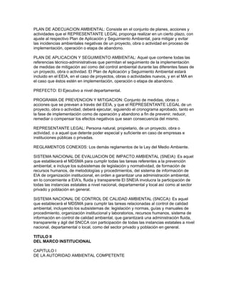 PLAN DE ADECUACION AMBIENTAL: Consiste en el conjunto de planes, acciones y
actividades que el REPRESENTANTE LEGAL proponga realizar en un cierto plazo, con
ajuste al respectivo Plan de Aplicación y Seguimiento Ambiental, para mitigar y evitar
las incidencias ambientales negativas de un proyecto, obra o actividad en proceso de
implementación, operación o etapa de abandono.
PLAN DE APLICACION Y SEGUIMIENTO AMBIENTAL: Aquel que contiene todas las
referencias técnico-administrativas que permitan el seguimiento de la implementación
de medidas de mitigación así como del control ambiental durante las diferentes fases de
un proyecto, obra o actividad. El Plan de Aplicación y Seguimiento Ambiental estará
incluido en el EEIA, en el caso de proyectos, obras o actividades nuevos, y en el MA en
el caso que éstos estén en implementación, operación o etapa de abandono.
PREFECTO: El Ejecutivo a nivel departamental.
PROGRAMA DE PREVENCION Y MITIGACION: Conjunto de medidas, obras o
acciones que se prevean a través del EEIA, y que el REPRESENTANTE LEGAL de un
proyecto, obra o actividad, deberá ejecutar, siguiendo el cronograma aprobado, tanto en
la fase de implementación como de operación y abandono a fin de prevenir, reducir,
remediar o compensar los efectos negativos que sean consecuencia del mismo.
REPRESENTANTE LEGAL: Persona natural, propietario, de un proyecto, obra o
actividad, o a aquel que detente poder especial y suficiente en caso de empresas e
instituciones públicas o privadas.
REGLAMENTOS CONEXOS: Los demás reglamentos de la Ley del Medio Ambiente.
SISTEMA NACIONAL DE EVALUACION DE IMPACTO AMBIENTAL (SNEIA): Es aquel
que establecerá el MDSMA para cumplir todas las tareas referentes a la prevención
ambiental, e incluye los subsistemas de legislación y normatividad, de formación de
recursos humanos, de metodologías y procedimientos, del sistema de información de
EIA de organización institucional, en orden a garantizar una administración ambiental,
en lo concerniente a EIA's, fluida y transparente El SNEIA involucra la participación de
todas las instancias estatales a nivel nacional, departamental y local así como al sector
privado y población en general.
SISTEMA NACIONAL DE CONTROL DE CALIDAD AMBIENTAL (SNCCA): Es aquel
que establecerá el MDSMA para cumplir las tareas relacionadas al control de calidad
ambiental, incluyendo los subsistemas de: legislación y normas, guías y manuales de
procedimiento, organización institucional y laboratorios, recursos humanos, sistema de
información en control de calidad ambiental, que garantizará una administración fluida,
transparente y ágil del SNCCA con participación de todas las instancias estatales a nivel
nacional, departamental o local, como del sector privado y población en general.
TITULO II
DEL MARCO INSTITUCIONAL
CAPITULO I
DE LA AUTORIDAD AMBIENTAL COMPETENTE
 