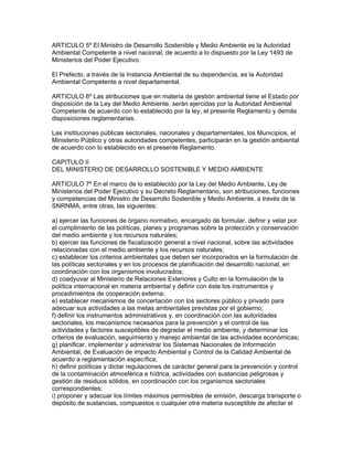ARTICULO 5º El Ministro de Desarrollo Sostenible y Medio Ambiente es la Autoridad
Ambiental Competente a nivel nacional, de acuerdo a lo dispuesto por la Ley 1493 de
Ministerios del Poder Ejecutivo.
El Prefecto, a través de la Instancia Ambiental de su dependencia, es la Autoridad
Ambiental Competente a nivel departamental.
ARTICULO 6º Las atribuciones que en materia de gestión ambiental tiene el Estado por
disposición de la Ley del Medio Ambiente, serán ejercidas por la Autoridad Ambiental
Competente de acuerdo con lo establecido por la ley, el presente Reglamento y demás
disposiciones reglamentarias.
Las instituciones públicas sectoriales, nacionales y departamentales, los Municipios, el
Ministerio Público y otras autoridades competentes, participarán en la gestión ambiental
de acuerdo con lo establecido en el presente Reglamento.
CAPITULO II
DEL MINISTERIO DE DESARROLLO SOSTENIBLE Y MEDIO AMBIENTE
ARTICULO 7º En el marco de lo establecido por la Ley del Medio Ambiente, Ley de
Ministerios del Poder Ejecutivo y su Decreto Reglamentario, son atribuciones, funciones
y competencias del Ministro de Desarrollo Sostenible y Medio Ambiente, a través de la
SNRNMA, entre otras, las siguientes:
a) ejercer las funciones de órgano normativo, encargado de formular, definir y velar por
el cumplimiento de las políticas, planes y programas sobre la protección y conservación
del medio ambiente y los recursos naturales;
b) ejercer las funciones de fiscalización general a nivel nacional, sobre las actividades
relacionadas con el medio ambiente y los recursos naturales;
c) establecer los criterios ambientales que deben ser incorporados en la formulación de
las políticas sectoriales y en los procesos de planificación del desarrollo nacional, en
coordinación con los organismos involucrados;
d) coadyuvar al Ministerio de Relaciones Exteriores y Culto en la formulación de la
política internacional en materia ambiental y definir con éste los instrumentos y
procedimientos de cooperación externa;
e) establecer mecanismos de concertación con los sectores público y privado para
adecuar sus actividades a las metas ambientales previstas por el gobierno;
f) definir los instrumentos administrativos y, en coordinación con las autoridades
sectoriales, los mecanismos necesarios para la prevención y el control de las
actividades y factores susceptibles de degradar el medio ambiente, y determinar los
criterios de evaluación, seguimiento y manejo ambiental de las actividades económicas;
g) planificar, implementar y administrar los Sistemas Nacionales de Información
Ambiental, de Evaluación de impacto Ambiental y Control de la Calidad Ambiental de
acuerdo a reglamentación específica;
h) definir políticas y dictar regulaciones de carácter general para la prevención y control
de la contaminación atmosférica e hídrica, actividades con sustancias peligrosas y
gestión de residuos sólidos, en coordinación con los organismos sectoriales
correspondientes;
i) proponer y adecuar los límites máximos permisibles de emisión, descarga transporte o
depósito de sustancias, compuestos o cualquier otra materia susceptible de afectar el
 