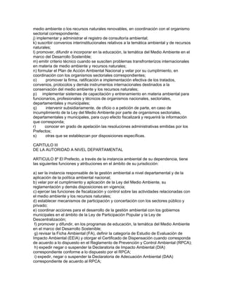 medio ambiente o los recursos naturales renovables, en coordinación con el organismo
sectorial correspondiente;
j) implementar y administrar el registro de consultoría ambiental;
k) suscribir convenios interinstitucionales relativos a la temática ambiental y de recursos
naturales;
l) promover, difundir e incorporar en la educación, la temática del Medio Ambiente en el
marco del Desarrollo Sostenible;
m) emitir criterio técnico cuando se susciten problemas transfronterizos internacionales
en materia de medio ambiente y recursos naturales;
n) formular el Plan de Acción Ambiental Nacional y velar por su cumplimiento, en
coordinación con los organismos sectoriales correspondientes;
o) promover la firma, ratificación e implementación efectiva de los tratados,
convenios, protocolos y demás instrumentos internacionales destinados a la
conservación del medio ambiente y los recursos naturales;
p) implementar sistemas de capacitación y entrenamiento en materia ambiental para
funcionarios, profesionales y técnicos de organismos nacionales, sectoriales,
departamentales y municipales;
q) intervenir subsidiariamente, de oficio o a petición de parte, en caso de
incumplimiento de la Ley del Medio Ambiente por parte de organismos sectoriales,
departamentales y municipales, para cuyo efecto fiscalizará y requerirá la información
que corresponda;
r) conocer en grado de apelación las resoluciones administrativas emitidas por los
Prefectos;
s) otras que se establezcan por disposiciones específicas.
CAPITULO III
DE LA AUTORIDAD A NIVEL DEPARTAMENTAL
ARTICULO 8º El Prefecto, a través de la instancia ambiental de su dependencia, tiene
las siguientes funciones y atribuciones en el ámbito de su jurisdicción:
a) ser la instancia responsable de la gestión ambiental a nivel departamental y de la
aplicación de la política ambiental nacional;
b) velar por el cumplimiento y aplicación de la Ley del Medio Ambiente, su
reglamentación y demás disposiciones en vigencia;
c) ejercer las funciones de fiscalización y control sobre las actividades relacionadas con
el medio ambiente y los recursos naturales;
d) establecer mecanismos de participación y concertación con los sectores público y
privado;
e) coordinar acciones para el desarrollo de la gestión ambiental con los gobiernos
municipales en el ámbito de la Ley de Participación Popular y la Ley de
Descentralización;
f) promover y difundir, en los programas de educación, la temática del Medio Ambiente
en el marco del Desarrollo Sostenible;
g) revisar la Ficha Ambiental (FA), definir la categoría de Estudio de Evaluación de
Impacto Ambiental (EEIA) y otorgar el Certificado de Dispensación cuando corresponda
de acuerdo a lo dispuesto en el Reglamento de Prevención y Control Ambiental (RPCA);
h) expedir negar o suspender la Declaratoria de Impacto Ambiental (DIA)
correspondiente conforme a lo dispuesto por el RPCA;
i) expedir, negar o suspender la Declaratoria de Adecuación Ambiental (DAA)
correspondiente de acuerdo al RPCA;
 
