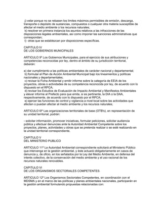 j) velar porque no se rebasen los límites máximos permisibles de emisión, descarga,
transporte o depósito de sustancias, compuestos o cualquier otra materia susceptible de
afectar el medio ambiente o los recursos naturales;
k) resolver en primera instancia los asuntos relativos a las infracciones de las
disposiciones legales ambientales, así como imponer las sanciones administrativas que
correspondan;
l) otras que se establezcan por disposiciones específicas.
CAPITULO IV
DE LOS GOBIERNOS MUNICIPALES
ARTICULO 9º Los Gobiernos Municipales, para el ejercicio de sus atribuciones y
competencias reconocidas por ley, dentro el ámbito de su jurisdicción territorial,
deberán:
a) dar cumplimiento a las políticas ambientales de carácter nacional y departamental;
b) formular el Plan de Acción Ambiental Municipal bajo los lineamientos y políticas
nacionales y departamentales;
c) revisar la Ficha Ambiental y emitir informe sobre la categoría de EEIA de los
proyectos, obras o actividades de su competencia reconocida por ley, de acuerdo con lo
dispuesto en el RPCA;
d) revisar los Estudios de Evaluación de Impacto Ambiental y Manifiestos Ambientales
y elevar informe al Prefecto para que emita, si es pertinente, la DIA o la DAA,
respectivamente, de acuerdo con lo dispuesto por el RPCA;
e) ejercer las funciones de control y vigilancia a nivel local sobre las actividades que
afecten o puedan afectar al medio ambiente y los recursos naturales;
ARTICULO l0º Las organizaciones territoriales de base (OTB's), en representación de
su unidad territorial, podrán:
- solicitar información, promover iniciativas, formular peticiones, solicitar audiencia
pública y efectuar denuncias ante la Autoridad Ambiental Competente sobre los
proyectos, planes, actividades u obras que se pretenda realizar o se esté realizando en
la unidad territorial correspondiente.
CAPITULO V
DEL MINISTERIO PUBLICO
ARTICULO 11º La Autoridad Ambiental correspondiente solicitará al Ministerio Público
que intervenga en la gestión ambiental, y éste actuará obligatoriamente en casos de
denuncia y, de oficio, en los señalados por la Ley del Medio Ambiente, en defensa del
interés colectivo, de la conservación del medio ambiente y el uso racional de los
recursos naturales renovables.
CAPITULO VI
DE LOS ORGANISMOS SECTORIALES COMPETENTES
ARTICULO 12º Los Organismos Sectoriales Competentes, en coordinación con el
MDSMA y en el marco de las políticas y planes ambientales nacionales, participarán en
la gestión ambiental formulando propuestas relacionadas con:
 