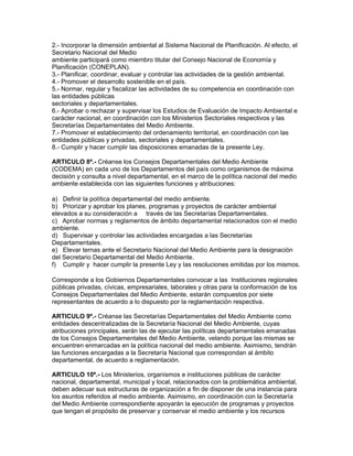 2.- Incorporar la dimensión ambiental al Sistema Nacional de Planificación. Al efecto, el
Secretario Nacional del Medio
ambiente participará como miembro titular del Consejo Nacional de Economía y
Planificación (CONEPLAN).
3.- Planificar, coordinar, evaluar y controlar las actividades de la gestión ambiental.
4.- Promover el desarrollo sostenible en el país.
5.- Normar, regular y fiscalizar las actividades de su competencia en coordinación con
las entidades públicas
sectoriales y departamentales.
6.- Aprobar o rechazar y supervisar los Estudios de Evaluación de Impacto Ambiental e
carácter nacional, en coordinación con los Ministerios Sectoriales respectivos y las
Secretarías Departamentales del Medio Ambiente.
7.- Promover el establecimiento del ordenamiento territorial, en coordinación con las
entidades públicas y privadas, sectoriales y departamentales.
8.- Cumplir y hacer cumplir las disposiciones emanadas de la presente Ley.
ARTICULO 8º.- Créanse los Consejos Departamentales del Medio Ambiente
(CODEMA) en cada uno de los Departamentos del país como organismos de máxima
decisión y consulta a nivel departamental, en el marco de la política nacional del medio
ambiente establecida con las siguientes funciones y atribuciones:
a) Definir la política departamental del medio ambiente.
b) Priorizar y aprobar los planes, programas y proyectos de carácter ambiental
elevados a su consideración a través de las Secretarías Departamentales.
c) Aprobar normas y reglamentos de ámbito departamental relacionados con el medio
ambiente.
d) Supervisar y controlar las actividades encargadas a las Secretarías
Departamentales.
e) Elevar ternas ante el Secretario Nacional del Medio Ambiente para la designación
del Secretario Departamental del Medio Ambiente.
f) Cumplir y hacer cumplir la presente Ley y las resoluciones emitidas por los mismos.
Corresponde a los Gobiernos Departamentales convocar a las Instituciones regionales
públicas privadas, cívicas, empresariales, laborales y otras para la conformación de los
Consejos Departamentales del Medio Ambiente, estarán compuestos por siete
representantes de acuerdo a lo dispuesto por la reglamentación respectiva.
ARTICULO 9º.- Créanse las Secretarías Departamentales del Medio Ambiente como
entidades descentralizadas de la Secretaría Nacional del Medio Ambiente, cuyas
atribuciones principales, serán las de ejecutar las políticas departamentales emanadas
de los Consejos Departamentales del Medio Ambiente, velando porque las mismas se
encuentren enmarcadas en la política nacional del medio ambiente. Asimismo, tendrán
las funciones encargadas a la Secretaría Nacional que correspondan al ámbito
departamental, de acuerdo a reglamentación.
ARTICULO 10º.- Los Ministerios, organismos e instituciones públicas de carácter
nacional, departamental, municipal y local, relacionados con la problemática ambiental,
deben adecuar sus estructuras de organización a fin de disponer de una instancia para
los asuntos referidos al medio ambiente. Asimismo, en coordinación con la Secretaría
del Medio Ambiente correspondiente apoyarán la ejecución de programas y proyectos
que tengan el propósito de preservar y conservar el medio ambiente y los recursos
 