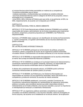 a) normas técnicas sobre limites permisibles en materia de su competencia;
b) políticas ambientales para el sector;
c) planes sectoriales y multisectoriales que consideren la variable ambiental;
d) la Ficha Ambiental informes sobre la categoría de EEIA de los proyectos, obras o
actividades de su competencia;
e) los EEIA o MA e informes al Prefecto para que emita, si es pertinente, la DIA o la
DAA, respectivamente, de acuerdo con lo dispuesto por el RPCA.
CAPITULO VII
DEL FONDO NACIONAL PARA EL MEDIO AMBIENTE
ARTICULO 13º El Fondo Nacional para el Medio Ambiente (FONAMA) es la entidad
responsable del manejo y administración de los fondos recaudados para implementar
los planes, programas y proyectos propuestos por el MDSMA o las Prefecturas
Departamentales.
Asimismo, el FONAMA debe coadyuvar a la identificación de fuentes de financiamiento
y, cuando corresponda, a la gestión administrativa de los recursos destinados a la
gestión ambiental.
CAPITULO VIII
DE LAS RELACIONES INTERSECTORIALES
ARTICULO 14º El MDSMA participará en la formulación de políticas, proyectos
normativos, planes y programas de acción de los organismos públicos sectoriales,
vinculados directa o indirectamente a la temática ambiental y/o a los recursos naturales.
ARTICULO 15º El MDSMA es responsable del tratamiento de los asuntos ambientales
al interior del Consejo de Desarrollo Nacional (CODENA).
ARTICULO 16º El CODENA se constituye en la principal instancia de relacionamiento y
coordinación intersectorial de la gestión ambiental. Asimismo, es responsable del
tratamiento de los asuntos ambientales dentro el Gabinete Ministerial.
A efectos del cumplimiento del presente articulo, el CODENA podrá conformar
comisiones intersectoriales de carácter público y/o privado.
ARTICULO 17º El MDSMA, las Prefecturas y los Gobiernos Municipales son
responsables de coordinar con los organismos sectoriales, dentro del ámbito de su
competencia y jurisdicción territorial, los asuntos de interés ambiental.
ARTICULO 18º El MDSMA establecerá, convocará y presidirá Comisiones de
Coordinación Intersectorial integradas por representantes de organismos sectoriales,
públicos o privados, para considerar asuntos que estén relacionados directa o
indirectamente con el medio ambiente y los recursos naturales y que por su importancia
e interdependencia merezcan un tratamiento intersectorial.
ARTICULO 19º Los organismos públicos sectoriales competentes en aspectos
vinculados a la temática ambiental y a los recursos naturales, serán los encargados en
forma conjunta y de acuerdo con lo establecido en el artículo anterior, de la aplicación
 
