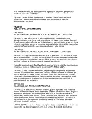 de la política ambiental, de las disposiciones legales y de los planes, programas y
directrices sectoriales aprobados.
ARTICULO 20º La relación intersectorial se realizará a través de las instancias
ambientales constituidas en las instituciones públicas de carácter nacional,
departamental y municipal.
TITULO III
DE LA INFORMACION AMBIENTAL
CAPITULO I
DEL DEBER DE INFORMAR DE LA AUTORIDAD AMBIENTAL COMPETENTE
ARTICULO 21º Es obligación de la Autoridad Ambiental Competente difundir
periódicamente información de carácter ambiental a la población en general. Asimismo,
dicha Autoridad deberá informar a la ciudadanía sobre las medidas de protección y/o de
mitigación adoptadas cuando se produzcan sucesos fortuitos o imprevistos que puedan
ocasionar daños al ambiente, a los recursos naturales y a los bienes.
CAPITULO II
DEL DEBER DE INFORMAR A LA AUTORIDAD AMBIENTAL COMPETENTE
ARTICULO 22º Según lo establecido en los Arts. 21 y 96 de la LEY, es deber de todas
las personas naturales y jurídicas informar a las autoridades ambientales competentes
cuando sus actividades afecten o puedan afectar al medio ambiente, así como cuando
ocurriese cualquier accidente o incidente en materia ambiental.
Este deber se completa con la obligación de denunciar ante la autoridad competente las
infracciones contra el medio ambiente conforme al Art. 100 de la LEY.
ARTICULO 23º La Autoridad Ambiental Competente podrá requerir de las personas
naturales y/o colectivas toda información científica y técnica sobre las actividades que
realizan, en especial cuando utilicen sustancias, produzcan contaminantes y utilicen
métodos con potencial para afectar negativamente el ambiente. Para el efecto, deben
llevar un registro interno de autocontrol, el mismo que estará a disposición de la
Autoridad cuando así lo requiera.
CAPITULO III
DEL ACCESO A LA INFORMACION AMBIENTAL
ARTICULO 24º Toda persona natural o colectiva, pública o privada, tiene derecho a
obtener información sobre el medio ambiente a través de una solicitud escrita dirigida a
la Autoridad Ambiental Competente o pública sectorial, la misma que deberá dar
respuesta en el término de quince (15) días calendario, que correrán a partir del primer
día hábil siguiente a la fecha de presentación de la indicada solicitud. Los costos de
impresión correrán por cuenta del peticionario, cuando la información solicitada
sobrepase de tres (3) páginas.
ARTICULO 25º En caso de rechazo o incumplimiento del plazo señalado en el artículo
precedente, el peticionario podrá recurrir en el término de cinco (5) días hábiles
 