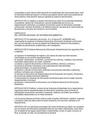 computables a partir del día hábil siguiente al cumplimiento del mencionado plazo, ante
la Autoridad Ambiental Superior, la misma que deberá decidir sobre la procedencia de
dicha solicitud. Esta decisión dará por agotada la instancia administrativa.
ARTICULO 26º La negativa a otorgar información por parte de la Autoridad Ambiental
Competente, deberá ser motivada por razones establecidas por la Ley y la
reglamentación pertinente y procederá únicamente cuando la información solicitada
comprometa: secretos de Estado y de defensa nacional, secretos de la vida privada de
las personas y secretos del comercio o de la industria.
CAPITULO IV
DEL SISTEMA NACIONAL DE INFORMACION AMBIENTAL
ARTICULO 27º En aplicación de los Arts. 15 y 16 de la LEY, el MDSMA será
responsable de organizar el Sistema Nacional de Información Ambienta! conformado
por una red nacional a la que se integren las Prefecturas, Gobiernos Municipales y
entidades de planificación, académicas y de investigación.
ARTICULO 28º El Sistema Nacional de Información Ambiental tiene los siguientes fines
y objetivos:
a) organizar la metodología de registro y de colecta de todas las informaciones
transmitidas por los centros departamentales;
b) recopilar, sistematizar, concentrar y armonizar los informes, medidas y documentos
nacionales relacionados con medio, ambiente;
c) ordenar y registrar documentos e informes científicos, técnicos, jurídicos y
económicos de países extranjeros y de organizaciones internacionales
gubernamentales y no gubernamentales;
d) distribuir y difundir la información obtenida a las personas naturales o colectivas,
públicas o privadas que la requieran;
e) articular la información del Sistema Nacional de Evaluación de Impacto. Ambiental y
de Control de Calidad Ambiental (SNCCA);
f) interconectar los sistemas de información ambiental propios de los niveles nacional,
departamental y municipal;
g) articular e interconectar la información con el Sistema Nacional de Información
Estadística.
ARTICULO 29º El Prefecto, a través de las Instancias Ambientales de su dependencia,
organizará centros departamentales de información ambiental, para promover la
participación de personas naturales o colectivas, públicas o privadas, que realicen
actividades relacionadas con el medio ambiente.
Las funciones básicas de dichos centros serán recopilar información, registrar, organizar
y actualizar todos los datos sobre el medio ambiente y los recursos naturales en el
departamento.
ARTICULO 30º Los elementos principales del medio ambiente que deben ser recogidos
por los centros de información ambiental serán los que estén relacionados, entre otros,
con el estado de las aguas superficiales y subterráneas, el aire, el suelo, la fauna, la
flora, el paisaje, el ruido, los ecosistemas en general.
 