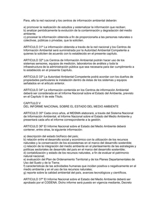 Para, ello la red nacional y los centros de información ambiental deberán:
a) promover la realización de estudios y sistematizar la información que reciban;
b) analizar periódicamente la evolución de la contaminación y degradación del medio
ambiente;
c) procesar la información obtenida a fin de proporcionarla a las personas naturales o
colectivas, públicas o privadas, que la soliciten.
ARTICULO 31º La información obtenida a través de la red nacional y los Centros de
Información Ambiental será suministrada por la Autoridad Ambiental Competente a
quienes la soliciten de acuerdo con lo establecido en el presente capítulo.
ARTICULO 32º Los Centros de Información Ambiental podrán hacer uso de los
sistemas sensores, equipos de medición, laboratorios de análisis y toda la
infraestructura de la administración pública que sea necesaria para dar cumplimiento a
lo establecido en el presente Capítulo.
ARTICULO 33º La Autoridad Ambiental Competente podrá acordar con los dueños de
propiedades particulares la instalación dentro de éstas de los sistemas y equipos
señalados en el articulo anterior.
ARTICULO 34º La información contenida en los Centros de información Ambiental
deberá ser considerada en el Informe Nacional sobre el Estado del Ambiente, previsto
en el Capítulo V de este Título.
CAPITULO V
DEL INFORME NACIONAL SOBRE EL ESTADO DEL MEDIO AMBIENTE
ARTICULO 35º Cada cinco años, el MDSMA elaborará, a través del Sistema Nacional
de Información Ambiental, el Informe Nacional sobre el Estado del Medio Ambiente y
presentará cada año el informe correspondiente a la gestión.
ARTICULO 36º El Informe Nacional sobre el Estado del Medio Ambiente deberá
contener, entre otras, la siguiente información:
a) descripción del estado biofísico del país;
b) relación entre el desarrollo social y económico con la utilización de los recursos
naturales y la conservación de los ecosistemas en el marco del desarrollo sostenible;
c) relación de la integración del medio ambiente en el planteamiento de las estrategias y
políticas sectoriales de desarrollo del país en el marco del desarrollo sostenible;
d) contabilización y estado de los recursos naturales, a fin de evaluar el patrimonio
natural nacional;
e) evaluación del Plan de Ordenamiento Territorial y de los Planes Departamentales de
Uso del Suelo y de la Tierra;
f) características de las actividades humanas que inciden positiva o negativamente en el
medio ambiente y en el uso de los recursos naturales;
g) reporte sobre la calidad ambiental del país, avances tecnológicos y científicos.
ARTICULO 37º El Informe Nacional sobre el Estado del Medio Ambiente deberá ser
aprobado por el CODENA. Dicho informe será puesto en vigencia mediante, Decreto
 