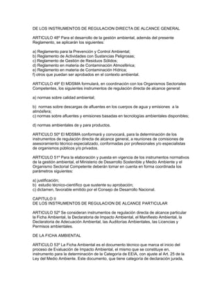 DE LOS INSTRUMENTOS DE REGULACION DIRECTA DE ALCANCE GENERAL
ARTICULO 48º Para el desarrollo de la gestión ambiental, además del presente
Reglamento, se aplicarán los siguientes:
a) Reglamento para la Prevención y Control Ambiental;
b) Reglamento de Actividades con Sustancias Peligrosas;
c) Reglamento de Gestión de Residuos Sólidos;
d) Reglamento en materia de Contaminación Atmosférica;
e) Reglamento en materia de Contaminación Hídrica;
f) otros que puedan ser aprobados en el contexto ambiental.
ARTICULO 49º El MDSMA formulará, en coordinación con los Organismos Sectoriales
Competentes, los siguientes instrumentos de regulación directa de alcance general:
a) normas sobre calidad ambiental;
b) normas sobre descargas de afluentes en los cuerpos de agua y emisiones a la
atmósfera;
c) normas sobre afluentes y emisiones basadas en tecnologías ambientales disponibles;
d) normas ambientales de y para productos.
ARTICULO 50º El MDSMA conformará y convocará, para la determinación de los
instrumentos de regulación directa de alcance general, a reuniones de comisiones de
asesoramiento técnico especializado, conformadas por profesionales y/o especialistas
de organismos públicos y/o privados.
ARTICULO 51º Para la elaboración y puesta en vigencia de los instrumentos normativos
de la gestión ambiental, el Ministerio de Desarrollo Sostenible y Medio Ambiente y el
Organismo Sectorial Competente deberán tomar en cuenta en forma coordinada los
parámetros siguientes:
a) justificación;
b) estudio técnico-científico que sustente su aprobación;
c) dictamen, favorable emitido por el Consejo de Desarrollo Nacional.
CAPITULO II
DE LOS INSTRUMENTOS DE REGULACION DE ALCANCE PARTICULAR
ARTICULO 52º Se consideran instrumentos de regulación directa de alcance particular
la Ficha Ambiental, la Declaratoria de Impacto Ambiental, el Manifiesto Ambiental, la
Declaratoria de Adecuación Ambiental, las Auditorías Ambientales, las Licencias y
Permisos ambientales.
DE LA FICHA AMBIENTAL
ARTICULO 53º La Ficha Ambiental es el documento técnico que marca el inicio del
proceso de Evaluación de Impacto Ambiental, el mismo que se constituye en,
instrumento para la determinación de la Categoría de EEIA, con ajuste al Art. 25 de la
Ley del Medio Ambiente. Este documento, que tiene categoría de declaración jurada,
 