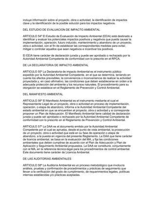 incluye información sobre el proyecto, obra o actividad, la identificación de impactos
clave y la identificación de la posible solución para los impactos negativos.
DEL ESTUDIO DE EVALUACION DE IMPACTO AMBIENTAL
ARTICULO 54º El Estudio de Evaluación de Impacto Ambiental (EEIA) está destinado a
identificar y evaluar los potenciales impactos positivos y negativos que pueda causar la
implementación, operación, futuro inducido, mantenimiento y abandono de un proyecto,
obra o actividad, con el fin de establecer las correspondientes medidas para evitar,
mitigar o controlar aquellos que sean negativos e incentivar los positivos.
El EEIA tiene carácter de declaración jurada y puede ser aprobado o rechazado por la
Autoridad Ambiental Competente de conformidad con lo prescrito en el RPCA.
DE LA DECLARATORIA DE IMPACTO AMBIENTAL
ARTICULO 55º La Declaratoria de impacto Ambiental es el instrumento público
expedido por la Autoridad Ambiental Competente, en el que se determina, teniendo en
cuenta los efectos previsibles, la conveniencia o inconveniencia de realizar la actividad
proyectada y, en caso afirmativo, las condiciones que deben establecerse en orden a la
adecuada protección del ambiente y los recursos naturales. El procedimiento para su
otorgación se establece en el Reglamento de Prevención y Control Ambiental.
DEL MANIFIESTO AMBIENTAL
ARTICULO 56º El Manifiesto Ambiental es el instrumento mediante el cual el
Representante Legal de un proyecto, obra o actividad en proceso de implementación,
operación, o etapa de abandono, informa a la Autoridad Ambiental Competente del
estado ambiental en que se encuentren el proyecto, obra o actividad y si corresponde
proponer un Plan de Adecuación. El Manifiesto Ambiental tiene calidad de declaración
jurada y puede ser aprobado o rechazado por la Autoridad Ambiental Competente de
conformidad con lo prescrito en el Reglamento de Prevención y Control Ambiental.
ARTICULO 57º La DAA es el documento emitido por la Autoridad Ambiental
Competente por el cual se aprueba, desde el punto de vista ambiental, la prosecución
de un proyecto, obra o actividad que está en su fase de operación o etapa de
abandono, a la puesta en vigencia del presente Reglamento. La DAA que tiene carácter
de licencia ambiental, se basa en la evaluación del MA, y fija las condiciones
ambientales que deben cumplirse de acuerdo con el Plan de Adecuación y Plan de
Aplicación y Seguimiento Ambiental propuestos. La DAA se constituirá, conjuntamente
con el MA, en la referencia técnico-legal para los procedimientos de control ambiental.
Este documento tiene carácter de Licencia Ambiental.
DE LAS AUDITORIAS AMBIENTALES
ARTICULO 58º La Auditoría Ambiental es un proceso metodológico que involucra
análisis, pruebas y confirmación de procedimientos y prácticas de seguimiento que
llevan a la verificación del grado de cumplimiento, de requerimientos legales, políticas
internas establecidas y/o prácticas aceptadas.
 