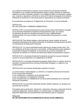 Las Auditorías Ambientales se realizan previa solicitud de la Autoridad Ambiental
Competente o por iniciativa del Representante Legal y pueden utilizarse en diferentes
etapas de una obra, actividad o proyecto, con el objeto de definir su línea base o estado
cero, durante su operación y al final de su vida útil. El informe emergente de la Auditoría
Ambiental se constituirá en instrumento para el mejoramiento de la gestión ambiental.
El procedimiento se estipula en el Reglamento de Prevención y Control Ambiental.
CAPITULO III
DE LAS LICENCIAS Y PERMISOS AMBIENTALES
ARTICULO 59º La Licencia Ambiental es el documento jurídico-administrativo otorgado
por la Autoridad Ambiental Competente al Representante Legal, que avala el
cumplimiento de todos los requisitos previstos en la ley y reglamentación
correspondiente en lo que se refiere a los procedimientos de prevención y control
ambiental.
ARTICULO 60º Para efectos legales y administrativos, tienen carácter de licencia
ambiental la Declaratoria de Impacto Ambiental, el Certificado de Dispensación de EEIA
y la Declaratoria de Adecuación Ambiental.
ARTICULO 61º La Licencia Ambiental tendrá vigencia por el lapso de diez años. Con
una antelación de 90 días antes de su vencimiento, el Representante Legal solicitará a
la Autoridad Ambiental Competente, la renovación de la Licencia Ambiental. Su
otorgación se realizará en el término de treinta días hábiles de presentada la solicitud.
ARTICULO 62º La Autoridad Ambiental Competente revocará la Licencia Ambiental
cuando no se dé cumplimiento a lo establecido en el RPCA.
ARTICULO 63º La Autoridad Ambiental Competente deberá llevar un registro donde se
asentarán correlativamente las Licencias Ambientales otorgadas, su vigencia y sus
condicionantes.
ARTICULO 64º Las Licencias Ambientales quedarán sin efecto:
a) cuando el plazo hubiera llegado a su término y no existiera solicitud de renovación;
b) por renuncia del solicitante;
c) por modificación o ampliación de la actividad inicial;
d) por incumplimiento a la legislación ambiental;
e) por incumplimiento a lo establecido en los documentos aprobados por la Autoridad
Ambiental Competente.
ARTICULO 65º Los permisos ambientales tendrán carácter especial y se otorgarán por
períodos fijos de tiempo.
Procederán para la generación, eliminación, tratamiento, descarga y disposición final de
sustancias peligrosas, residuos sólidos, y/o contaminantes. La reglamentación
específica determinará los procedimientos administrativos para su otorgación.
TITULO VI
DE LOS INSTRUMENTOS ECONOMICOS DE REGULACION AMBIENTAL
 