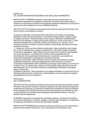 CAPITULO I
DE LOS INSTRUMENTOS ECONOMICOS DE REGULACION AMBIENTAL
ARTICULO 66º El MDSMA propondrá, a las instancias que correspondan, los
instrumentos económicos de regulación ambiental, los mismos que conformarán el
sistema de instrumentos económicos de regulación ambiental destinados a coadyuvar la
consecución de los objetivos de la Ley del Medio Ambiente.
ARTICULO 67º Se consideran instrumentos económicos de regulación ambiental, entre
otros, los que a continuación se indican:
a) cargos de afluentes o emisiones: Debe entenderse como cargos a la descarga
efectiva de contaminantes específicos o con efectos definidos sobre cualquier medio;
b) cargos al producto: Debe entenderse como cargos a elementos ambientalmente
dañinos a ser utilizados en ciertos procesos de producción, al ser consumidos, o al ser
dispuestos después de su utilización; podrán ser dañinos por su volumen, como
consecuencia de su toxicidad, o porque contienen componentes que afectan al medio
ambiente o la salud;
c) cargos por uso de servicios públicos ambientales: Debe entenderse como cargos
por el uso de infraestructura, equipos, instalaciones o información pública ambiental;
d) permisos negociables: Debe entenderse como derechos de emisión representados
por cuotas de emisión, o participación en ciertos niveles preestablecidos de
contaminación total, adjudicados inicialmente por la autoridad y que pueden ser
negociados (comprados o vendidos) por las fuentes emisoras;
e) seguros ambientales: Debe entenderse como la cobertura de daños por riesgo
ambiental aceptada por empresas aseguradoras contra el pago de una prima;
f) depósitos reembolsables: Debe entenderse como pagos adicionales por la compra de
productos cuyo uso puede dejar. residuos contaminantes, pagos adicionales que son
reembolsados una vez que tales residuos son estabilizados, eliminados o devueltos,
según corresponda;
g) boletas de garantía: Debe entenderse como pagos anticipados a la ejecución de una
actividad potencialmente contaminante, reembolsables una vez tomadas las medidas
apropiadas para prevenir el deterioro.
CAPITULO II
DE LOS INCENTIVOS
ARTICULO 68º Se consideran incentivos a las acciones de fomento que puedan decidir
el Estado, las personas naturales, colectivas, públicas o privadas, para que se ejecuten
programas de prevención y control de la contaminación ambiental a través de sistemas
de concesiones o de subsidios directos, de incentivos tributarios, de subsidios al costo
de financiamiento de inversiones en tecnologías ambientalmente sanas, o de otros
sistemas que se establezcan.
El MDSMA propondrá a los organismos sectoriales públicos y privados la formulación
de incentivos financieros, tributarios, legales e institucionales orientados al cumplimiento
de la gestión ambiental en el marco del desarrollo sostenible.
ARTICULO 69º El MDSMA podrá suscribir acuerdos sectoriales con las asociaciones o
gremios de los sectores productivos, como mecanismos de concertación para
 