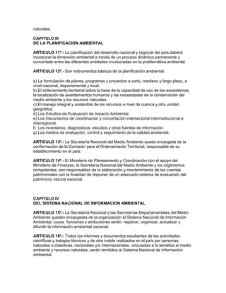 naturales.
CAPITULO III
DE LA PLANIFICACION AMBIENTAL
ARTICULO 11º.- La planificación del desarrollo nacional y regional del país deberá
incorporar la dimensión ambiental a través de un proceso dinámico permanente y
concertado entre las diferentes entidades involucradas en la problemática ambiental.
ARTICULO 12º.- Son instrumentos básicos de la planificación ambiental.
a) La formulación de planes, programas y proyectos a corto, mediano y largo plazo, a
nivel nacional, departamental y local.
b) El ordenamiento territorial sobre la base de la capacidad de uso de los ecosistemas,
la localización de asentamientos humanos y las necesidades de la conservación del
medio ambiente y los recursos naturales.
c) El manejo integral y sostenible de los recursos a nivel de cuenca y otra unidad
geográfica.
d) Los Estudios de Evaluación de Impacto Ambiental.
e) Los mecanismos de coordinación y concertación intersectorial interinstitucional e
interregional.
f) Los inventarios, diagnósticos, estudios y otras fuentes de información.
g) Los medios de evaluación, control y seguimiento de la calidad ambiental.
ARTICULO 13º.- La Secretaría Nacional del Medio Ambiente queda encargada de la
conformación de la Comisión para el Ordenamiento Territorial, responsable de su
establecimiento en el país.
ARTICULO 14º.- El Ministerio de Planeamiento y Coordinación con el apoyo del
Ministerio de Finanzas, la Secretaría Nacional del Medio Ambiente y los organismos
competentes, son responsables de la elaboración y mantenimiento de las cuentas
patrimoniales con la finalidad de disponer de un adecuado sistema de evaluación del
patrimonio natural nacional.
CAPITULO IV
DEL SISTEMA NACIONAL DE INFORMACION AMBIENTAL
ARTICULO 15º.- La Secretaría Nacional y las Secretarías Departamentales del Medio
Ambiente quedan encargadas de la organización el Sistema Nacional de Información
Ambiental, cuyas funciones y atribuciones serán: registrar, organizar, actualizar y
difundir la información ambiental nacional.
ARTICULO 16º.- Todos los informes y documentos resultantes de las actividades
científicas y trabajos técnicos y de otra índole realizados en el país por personas
naturales o colectivas, nacionales y/o internacionales, vinculadas a la temática el medio
ambiente y recursos naturales, serán remitidos al Sistema Nacional de Información
Ambiental.
 