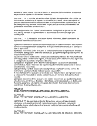 establecer bases, metas y plazos en torno a la aplicación de instrumentos económicos
específicos de regulación ambiental e incentivos.
ARTICULO 70º El MDSMA, en la formulación y puesta en vigencia de cada uno de los
instrumentos económicos de regulación ambiental propuestos, deberá establecer un
proceso de evaluación técnico-económica en el cual participen los organismos de los
sectores públicos y privados involucrados. El proceso de evaluación considerará los
parámetros enunciados en el artículo 51.
Para la vigencia de cada uno de los instrumentos se requerirá la aprobación del
CODENA y entrarán en vigor mediante la dictación de la disposición legal que
corresponda.
ARTICULO 71º El proceso de evaluación técnico-económica, deberá considerar los
siguientes elementos conceptuales:
a) eficiencia ambiental: Debe evaluarse la capacidad de cada instrumento de cumplir en
el menor tiempo posible con los objetivos de mejoramiento ambiental que se persiguen
con su aplicación;
b) eficacia económica: Debe evaluarse el costo económico de la implantación de cada
instrumento de regulación ambiental alternativos, que permita lograr iguales objetivos de
mejoramiento ambiental;
c) viabilidad juridico-institucional: Debe evaluarse la compatibilidad del instrumento con
el marco jurídico e institucional vigente, incluido los acuerdos internacionales, regionales
o subregionales suscritos o en proceso de serlo;
d) capacidad de gestión: Debe determinarse los costos y evaluarse la capacidad
administrativa, física y financiera del organismo gubernamental responsable de aplicar
el instrumento económico;
e) legitimidad y equidad: Debe evaluarse el grado de aceptación social y política del
instrumento y del conjunto de medidas ligadas a su gestión;
f) impacto fiscal: Debe evaluarse el efecto de cada instrumento en los ingresos fiscales
y establecer la necesidad de afectar a otros tributos, en el marco de la política fiscal
vigente;
g) impacto económico: Debe evaluarse los efectos económicos que pueden imputarse
al instrumento, en términos de costos y beneficios económicos sociales, de distribución
funcional, geográfica y temporal del ingreso, de inflación, de empleo, de crecimiento
económico, de competitividad, etc..
TITULO VII
DE LA PARTICIPACION CIUDADANA EN LA GESTION AMBIENTAL
CAPITULO I
DE LA PARTICIPACION CIUDADANA EN LA GESTION AMBIENTAL
ARTICULO 72º La Autoridad Ambiental Competente promoverá la participación
ciudadana en la gestión ambiental, mediante campañas de difusión y educación
vinculadas directa o indirectamente a la conservación de los recursos naturales y del
medio ambiente.
CAPITULO II
DE LA PARTICIPACION CIUDADANA EN LOS PROCESOS DE DECISION GENERAL
 