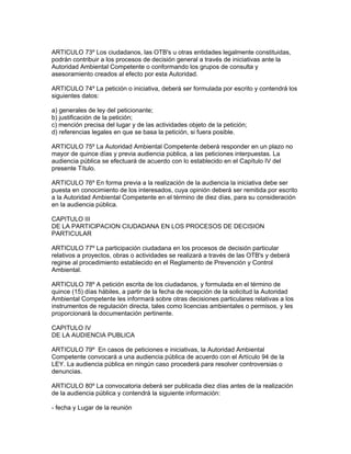 ARTICULO 73º Los ciudadanos, las OTB's u otras entidades legalmente constituidas,
podrán contribuir a los procesos de decisión general a través de iniciativas ante la
Autoridad Ambiental Competente o conformando los grupos de consulta y
asesoramiento creados al efecto por esta Autoridad.
ARTICULO 74º La petición o iniciativa, deberá ser formulada por escrito y contendrá los
siguientes datos:
a) generales de ley del peticionante;
b) justificación de la petición;
c) mención precisa del lugar y de las actividades objeto de la petición;
d) referencias legales en que se basa la petición, si fuera posible.
ARTICULO 75º La Autoridad Ambiental Competente deberá responder en un plazo no
mayor de quince días y previa audiencia pública, a las peticiones interpuestas. La
audiencia pública se efectuará de acuerdo con lo establecido en el Capítulo IV del
presente Título.
ARTICULO 76º En forma previa a la realización de la audiencia la iniciativa debe ser
puesta en conocimiento de los interesados, cuya opinión deberá ser remitida por escrito
a la Autoridad Ambiental Competente en el término de diez días, para su consideración
en la audiencia pública.
CAPITULO III
DE LA PARTIClPACION CIUDADANA EN LOS PROCESOS DE DECISION
PARTICULAR
ARTICULO 77º La participación ciudadana en los procesos de decisión particular
relativos a proyectos, obras o actividades se realizará a través de las OTB's y deberá
regirse al procedimiento establecido en el Reglamento de Prevención y Control
Ambiental.
ARTICULO 78º A petición escrita de los ciudadanos, y formulada en el término de
quince (15) días hábiles, a partir de la fecha de recepción de la solicitud la Autoridad
Ambiental Competente les informará sobre otras decisiones particulares relativas a los
instrumentos de regulación directa, tales como licencias ambientales o permisos, y les
proporcionará la documentación pertinente.
CAPITULO IV
DE LA AUDIENCIA PUBLICA
ARTICULO 79º En casos de peticiones e iniciativas, la Autoridad Ambiental
Competente convocará a una audiencia pública de acuerdo con el Artículo 94 de la
LEY. La audiencia pública en ningún caso procederá para resolver controversias o
denuncias.
ARTICULO 80º La convocatoria deberá ser publicada diez días antes de la realización
de la audiencia pública y contendrá la siguiente información:
- fecha y Lugar de la reunión
 