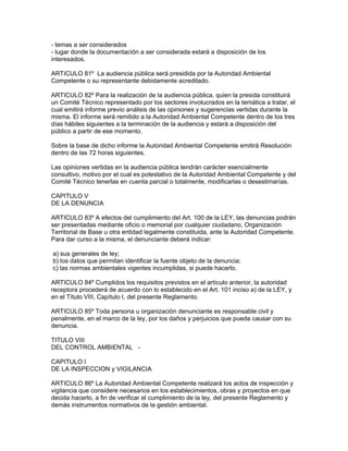 - temas a ser considerados
- lugar donde la documentación a ser considerada estará a disposición de los
interesados.
ARTICULO 81º La audiencia pública será presidida por la Autoridad Ambiental
Competente o su representante debidamente acreditado.
ARTICULO 82º Para la realización de la audiencia pública, quien la presida constituirá
un Comité Técnico representado por los sectores involucrados en la temática a tratar, el
cual emitirá informe previo análisis de las opiniones y sugerencias vertidas durante la
misma. El informe será remitido a la Autoridad Ambiental Competente dentro de los tres
días hábiles siguientes a la terminación de la audiencia y estará a disposición del
público a partir de ese momento.
Sobre la base de dicho informe la Autoridad Ambiental Competente emitirá Resolución
dentro de las 72 horas siguientes.
Las opiniones vertidas en la audiencia pública tendrán carácter esencialmente
consultivo, motivo por el cual es potestativo de la Autoridad Ambiental Competente y del
Comité Técnico tenerlas en cuenta parcial o totalmente, modificarlas o desestimarías.
CAPITULO V
DE LA DENUNCIA
ARTICULO 83º A efectos del cumplimiento del Art. 100 de la LEY, las denuncias podrán
ser presentadas mediante oficio o memorial por cualquier ciudadano, Organización
Territorial de Base u otra entidad legalmente constituida, ante la Autoridad Competente.
Para dar curso a la misma, el denunciante deberá indicar:
a) sus generales de ley;
b) los datos que permitan identificar la fuente objeto de la denuncia;
c) las normas ambientales vigentes incumplidas, si puede hacerlo.
ARTICULO 84º Cumplidos los requisitos previstos en el artículo anterior, la autoridad
receptora procederá de acuerdo con lo establecido en el Art. 101 inciso a) de la LEY, y
en el Título VIII, Capítulo I, del presente Reglamento.
ARTICULO 85º Toda persona u organización denunciante es responsable civil y
penalmente, en el marco de la ley, por los daños y perjuicios que pueda causar con su
denuncia.
TITULO VIII
DEL CONTROL AMBIENTAL -
CAPITULO I
DE LA INSPECCION y VIGILANCIA
ARTICULO 86º La Autoridad Ambiental Competente realizará los actos de inspección y
vigilancia que considere necesarios en los establecimientos, obras y proyectos en que
decida hacerlo, a fin de verificar el cumplimiento de la ley, del presente Reglamento y
demás instrumentos normativos de la gestión ambiental.
 
