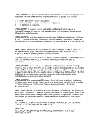 ARTICULO 87º A efectos del artículo anterior, los servidores públicos encargados de la
inspección deberán contar con una credencial oficial en la que se hará constar:
a) el nombre del servidor público autorizado;
b) el lugar y fecha en que se efectuará la inspección;
c) el objeto de la diligencia.
ARTICULO 88º El servidor público autorizado está facultado para requerir la
información necesaria y, cuando estime conveniente, podrá recabar los documentos
útiles para su análisis técnico.
ARTICULO 89º Se levantará un acta circunstanciada de la inspección ocular, en la que
se hará constar los resultados de la misma y las infracciones u omisiones detectadas.
Los interesados tendrán derecho a exponer sus planteamientos en la forma más amplia.
ARTICULO 90º El acta será firmada por el funcionario que intervino en la inspección y
por la persona con quien se entendió la diligencia dentro de la actividad, obra o
proyecto, y a la cual se entregará una copia de la misma.
Seguidamente, el funcionario autorizado deberá remitir los obrados, conformados por el
Acta y los Informes Técnicos, a la Autoridad Ambiental Competente, para su
consideración.
ARTICULO 91º En el caso de que la inspección evidenciara la existencia de peligro
inminente para el medio ambiente y/o la salud y seguridad de las personas, la Autoridad
Ambiental Competente podrá adoptar las medidas de prevención que juzgue necesarias
de acuerdo con el procedimiento establecido en el Reglamento de Prevención y Control
Ambiental. Al mismo tiempo comunicará los riesgos en forma inmediata, a las
autoridades competentes en materia de salud.
ARTICULO 92º Los servidores públicos que intervengan en la inspección y vigilancia
ambiental serán responsables de sus actos de acuerdo con lo establecido en la ley No.
1178 de 23 de julio de 1999 (Ley del Sistema de Administración y Controles
Gubernamentales).
ARTICULO 93º De ser necesario, la Autoridad Ambiental Competente, los Organismos
Sectoriales Competentes o el Gobierno Municipal, en uso de sus facultades específicas,
podrán contratar los servicios especializados de personas u organismos privados, para
que realicen las actividades técnicas de control ambiental previstas en este Capítulo.
TITULO IX
DE LAS INFRACCIONES Y SANCIONES ADMINISTRATIVAS, DE LOS DELITOS
AMBIENTALES Y DE SUS PROCEDIMIENTOS
CAPITULO I
DE LAS CONTRAVENCIONES Y SANCIONES ADMINISTRATIVAS Y SUS
PROCEDIMIENTOS
 