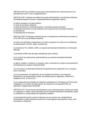 ARTICULO 94º Se consideran infracciones administrativas las contravenciones a los
preceptos de la LEY y de su reglamentación.
ARTICULO 95º A efectos de calificar la sanción administrativa, la Autoridad Ambiental
Competente aplicará conjunta o separadamente los siguientes criterios:
a) daños causados a la salud pública;
b) valor de los bienes dañados;
c) costo económico y social del proyecto o actividad causante del daño;
d) beneficio económico y social obtenido como producto de la actividad infractora;
e) reincidencia;
f) naturaleza de la infracción.
ARTICULO 96º Constituyen contravenciones a la legislación ambiental las previstas en
el Art. 99º de la Ley del Medio Ambiente:
a) iniciar una actividad o implementar una obra o proyecto sin contar con el certificado
de dispensación o la DIA, según corresponda;
b) presentar la FA, el EEIA, el MA o el reporte de Autoridad Ambiental con información
alterada;
c) presentar el MA fuera del plazo establecido para el efecto;
d) no cumplir las resoluciones administrativas que emita la Autoridad Ambiental
Competente;
e) alterar, ampliar o modificar un proyecto, obra o actividad sin cumplir el procedimiento
de Evaluación de Impacto Ambiental (EIA);
f) no dar aviso a la Autoridad Ambiental Competente de la suspensión de un proyecto,
obra o actividad;
g) el incumplimiento a la aplicación de las medidas correctivas o de mitigación
posteriores a las inspecciones y plazo concedidos para su regulación, conforme lo
establece el Art. 97 de la LEY;
h) no implementar las medidas de mitigación aprobadas en el Programa de Prevención
y Mitigación y en el Plan de Adecuación, de acuerdo con el respectivo Plan de
Aplicación y Seguimiento Ambiental.
ARTICULO 97º Las sanciones administrativas a las contravenciones, siempre que éstas
no configuren un delito, serán impuestas por la Autoridad Ambiental Competente, según
su calificación y comprenderán las siguientes medidas:
a) amonestación escrita cuando la infracción es por primera vez, otorgándole al
amonestado un plazo perentorio conforme a la envergadura del proyecto u obra, para
enmendar su infracción;
 