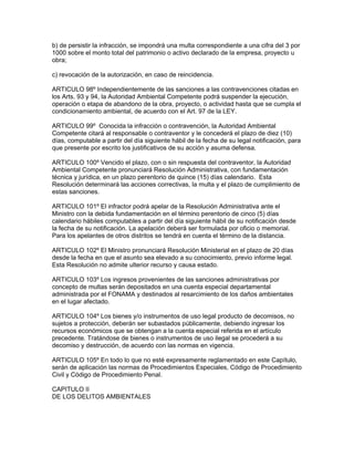 b) de persistir la infracción, se impondrá una multa correspondiente a una cifra del 3 por
1000 sobre el monto total del patrimonio o activo declarado de la empresa, proyecto u
obra;
c) revocación de la autorización, en caso de reincidencia.
ARTICULO 98º Independientemente de las sanciones a las contravenciones citadas en
los Arts. 93 y 94, la Autoridad Ambiental Competente podrá suspender la ejecución,
operación o etapa de abandono de la obra, proyecto, o actividad hasta que se cumpla el
condicionamiento ambiental, de acuerdo con el Art. 97 de la LEY.
ARTICULO 99º Conocida la infracción o contravención, la Autoridad Ambiental
Competente citará al responsable o contraventor y le concederá el plazo de diez (10)
días, computable a partir del día siguiente hábil de la fecha de su legal notificación, para
que presente por escrito los justificativos de su acción y asuma defensa.
ARTICULO 100º Vencido el plazo, con o sin respuesta del contraventor, la Autoridad
Ambiental Competente pronunciará Resolución Administrativa, con fundamentación
técnica y jurídica, en un plazo perentorio de quince (15) días calendario. Esta
Resolución determinará las acciones correctivas, la multa y el plazo de cumplimiento de
estas sanciones.
ARTICULO 101º El infractor podrá apelar de la Resolución Administrativa ante el
Ministro con la debida fundamentación en el término perentorio de cinco (5) días
calendario hábiles computables a partir del día siguiente hábil de su notificación desde
la fecha de su notificación. La apelación deberá ser formulada por oficio o memorial.
Para los apelantes de otros distritos se tendrá en cuenta el término de la distancia.
ARTICULO 102º El Ministro pronunciará Resolución Ministerial en el plazo de 20 días
desde la fecha en que el asunto sea elevado a su conocimiento, previo informe legal.
Esta Resolución no admite ulterior recurso y causa estado.
ARTICULO 103º Los ingresos provenientes de las sanciones administrativas por
concepto de multas serán depositados en una cuenta especial departamental
administrada por el FONAMA y destinados al resarcimiento de los daños ambientales
en el lugar afectado.
ARTICULO 104º Los bienes y/o instrumentos de uso legal producto de decomisos, no
sujetos a protección, deberán ser subastados públicamente, debiendo ingresar los
recursos económicos que se obtengan a la cuenta especial referida en el artículo
precedente. Tratándose de bienes o instrumentos de uso ilegal se procederá a su
decomiso y destrucción, de acuerdo con las normas en vigencia.
ARTICULO 105º En todo lo que no esté expresamente reglamentado en este Capítulo,
serán de aplicación las normas de Procedimientos Especiales, Código de Procedimiento
Civil y Código de Procedimiento Penal.
CAPITULO II
DE LOS DELITOS AMBIENTALES
 