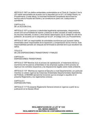 ARTICULO 106º Los delitos ambientales contemplados en el Título XI, Capítulo V de la
LEY serán sancionados de acuerdo con lo dispuesto por la LEY, el Código Penal y su
Procedimiento. A este efecto, la Autoridad Ambiental Competente denunciará los
hechos ante la Fiscalía del Distrito y se constituirá en parte civil, coadyuvante o
querellante.
CAPITULO III
DE LA ACCION CIVIL
ARTICULO 107º La persona o colectividad legalmente representada, interpondrá la
acción civil con la finalidad de reparar y restaurar el daño causado al medio ambiente,
los recursos naturales, la salud u otros bienes relacionados con la calidad de vida de la
población, de acuerdo con lo dispuesto por la LEY, el Código Civil y su Procedimiento.
ARTICULO 108º Los responsables de actividades económicas que causaren daños
ambientales serán responsables de la reparación y compensación de los mismos. Esta
responsabilidad persiste aún después de terminada la actividad de la que resultaren los
daños.
TITULO X
DE LAS DISPOSICIONES TRANSITORIAS Y FINALES
CAPITULO I
DISPOSICIONES TRANSITORIAS
ARTICULO 109º Mientras dure el proceso de capitalización, el tratamiento técnico y
económico de los pasivos ambientales en las empresas sujetas a dicho proceso se
regirá por los contratos respectivos y las disposiciones legales sobre medio ambiente.
ARTICULO 110º Mientras se organice el Ejecutivo a nivel Departamental y en particular
mientras no cobren vigencia las Instancias Ambientales Departamentales dependientes
del Prefecto, el MDSMA ejercerá las funciones que se encargan a aquellos en el
presente Reglamento y los reglamentos conexos.
CAPITULO II
DISPOSICION FINAL
ARTICULO 111º El presente Reglamento General entrará en vigencia a partir de su
publicación en la Gaceta Oficial
REGLAMENTACION DE LA LEY Nº 1333
DEL MEDIO AMBIENTE
REGLAMENTO EN MATERIA DE CONTAMINACION HIDRICA
 