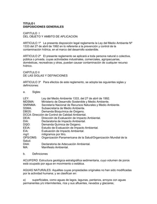 TITULO I
DISPOSICIONES GENERALES
CAPITULO I
DEL OBJETO Y AMBITO DE APLICACION
ARTICULO 1º La presente disposición legal reglamenta la Ley del Medio Ambiente Nº
1333 del 27 de abril de 1992 en lo referente a la prevención y control de la
contaminación hídrica, en el marco del desarrollo sostenible.
ARTICULO 2º El presente reglamento se aplicará a toda persona natural o colectiva,
pública o privada, cuyas actividades industriales, comerciales, agropecuarias,
domésticas, recreativas y otras, puedan causar contaminación de cualquier recurso
hídrico.
CAPITULO II
DE LAS SIGLAS Y DEFINICIONES
ARTICULO 3º Para efectos de este reglamento, se adopta las siguientes siglas y
definiciones:
a. Siglas:
LEY: Ley del Medio Ambiente 1333, del 27 de abril de 1992.
MDSMA: Ministerio de Desarrollo Sostenible y Medio Ambiente.
SNRNMA: Secretaría Nacional de Recursos Naturales y Medio Ambiente.
SSMA: Subsecretaría de Medio Ambiente.
DBO5: Demanda Bioquímica de Oxigeno.
DCCA: Dirección de Control de Calidad Ambiental.
DEIA: Dirección de Evaluación de Impacto Ambiental.
DIA: Declaratoria de Impacto Ambiental.
DQO: Demanda Química de Oxigeno.
EEIA: Estudio de Evaluación de Impacto Ambiental.
EIA: Evaluación de Impacto Ambiental.
mg/I: miligramos por litro.
OPS/OMS: Organización Panamericana de la Salud/Organización Mundial de la
Salud.
DAA: Declaratoria de Adecuación Ambiental.
MA: Manifiesto Ambiental.
b. Definiciones
ACUIFERO: Estructura geológica estratigráfica sedimentaria, cuyo volumen de poros
está ocupado por agua en movimiento o estática.
AGUAS NATURALES: Aquéllas cuyas propiedades originales no han sido modificadas
por la actividad humana; y se clasifican en:
a) superficiales, como aguas de lagos, lagunas, pantanos, arroyos con aguas
permanentes y/o intermitentes, ríos y sus afluentes, nevados y glaciares;
 