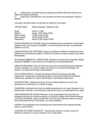b) subterráneas, en estado líquido o gaseoso que afloren de forma natural o por
efecto de métodos artificiales;
c) meteóricas o atmosféricas, que provienen de lluvias de precipitación natural o
artificial.
Las aguas naturales según su salinidad se clasifican como sigue:
TIPO DE AGUA Sólidos Disueltos Totales en mg/l
Dulce menor a 1.500
Salobre desde 1.500 hasta 10.000
Salina desde 10.000 hasta 34.000
Marina desde 34.000 hasta 36.000
Hiperhalina desde 36.000 hasta 70.000
AGUAS RESIDUALES CRUDAS: Aguas procedentes de usos domésticos, comerciales,
agropecuarios y de procesos industriales, o una combinación de ellas, sin tratamiento
posterior a su uso.
AGUAS RESIDUALES TRATADAS: Aguas procesadas en plantas de tratamiento para
satisfacer los requisitos de calidad en relación a la clase de cuerpo receptor a que serán
descargadas.
AUTORIDAD AMBIENTAL COMPETENTE: Ministerio de Desarrollo Sostenible y Medio
Ambiente, MDSMA, a nivel nacional, y la Prefectura a nivel departamental.
AREA DE DESCARGA: Area de influencia directa de la descarga de aguas residuales
crudas o tratadas a un cuerpo receptor que incluye a los puntos de descarga y de
dilución o al sistema de drenaje o alcantarillado.
CICLO HIDROLOGICO: Sucesión de estados físicos de las aguas naturales:
evaporación, condensación, precipitación pluvial, escorrentía superficial, infiltración
subterránea, depósito en cuerpos superficiales y nuevamente evaporación.
CLASIFICACION: Establecimiento del nivel de calidad existente o el nivel a ser
alcanzado y/o mantenido en un cuerpo de agua.
CONDICION: Calificación del nivel de calidad presentado por un cuerpo de agua, en un
determinado momento, en términos de su aptitud de uso en correspondencia a su clase.
CONTAMINACION DE AGUAS: Alteración de las propiedades físico-químicas y/o
biológicas del agua por sustancias ajenas, por encima o debajo de los límites máximos
o mínimos permisibles, según corresponda, de modo que produzcan daños a la salud
del hombre deteriorando su bienestar o su medio ambiente.
CUENCA: Zona geográfica que contribuye con la escorrentía de las aguas pluviales
hacia un cauce natural.
CUENCAS DE CURSO SUCESIVO: Cuencas que nacen en un país, cruzan su
territorio y continúan su curso a través de uno o más países.
 