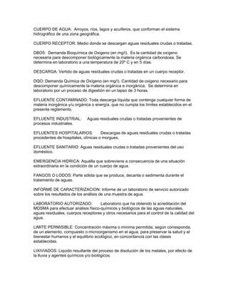 CUERPO DE AGUA: Arroyos, ríos, lagos y acuíferos, que conforman el sistema
hidrográfico de una zona geográfica.
CUERPO RECEPTOR: Medio donde se descargan aguas residuales crudas o tratadas.
DBO5: Demanda Bioquímica de Oxigeno (en mg/I). Es la cantidad de oxígeno
necesaria para descomponer biológicamente la materia orgánica carbonácea. Se
determina en laboratorio a una temperatura de 20º C y en 5 días.
DESCARGA: Vertido de aguas residuales crudas o tratadas en un cuerpo receptor.
DQO: Demanda Química de Oxígeno (en mg/I). Cantidad de oxigeno necesario para
descomponer químicamente la materia orgánica e inorgánica. Se determina en
laboratorio por un proceso de digestión en un lapso de 3 horas.
EFLUENTE CONTAMINADO: Toda descarga líquida que contenga cualquier forma de
materia inorgánica y/u orgánica o energía, que no cumpla los límites establecidos en el
presente reglamento.
EFLUENTE INDUSTRIAL: Aguas residuales crudas o tratadas provenientes de
procesos industriales.
EFLUENTES HOSPITALARIOS: Descargas de aguas residuales crudas o tratadas
procedentes de hospitales, clínicas o morgues.
EFLUENTE SANITARIO: Aguas residuales crudas o tratadas provenientes del uso
doméstico.
EMERGENCIA HIDRICA: Aquélla que sobreviene a consecuencia de una situación
extraordinaria en la condición de un cuerpo de agua.
FANGOS O LODOS: Parte sólida que se produce, decanta o sedimenta durante el
tratamiento de aguas.
INFORME DE CARACTERIZACION: Informe de un laboratorio de servicio autorizado
sobre los resultados de los análisis de una muestra de agua.
LABORATORIO AUTORIZADO: Laboratorio que ha obtenido la acreditación del
MDSMA para efectuar análisis físico-químicos y biológicos de las aguas naturales,
aguas residuales, cuerpos receptores y otros necesarios para el control de la calidad del
agua.
LIMITE PERMISIBLE: Concentración máxima o mínima permitida, según corresponda,
de un elemento, compuesto o microorganismo en el agua, para preservar la salud y el
bienestar humanos y el equilibrio ecológico, en concordancia con las clases
establecidas.
LIXIVIADOS: Liquido resultante del proceso de disolución de los metales, por efecto de
la lluvia y agentes químicos y/o biológicos.
 