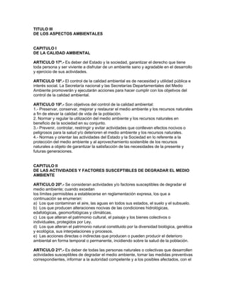 TITULO III
DE LOS ASPECTOS AMBIENTALES
CAPITULO I
DE LA CALIDAD AMBIENTAL
ARTICULO 17º.- Es deber del Estado y la sociedad, garantizar el derecho que tiene
toda persona y ser viviente a disfrutar de un ambiente sano y agradable en el desarrollo
y ejercicio de sus actividades.
ARTICULO 18º.- El control de la calidad ambiental es de necesidad y utilidad pública e
interés social. La Secretaría nacional y las Secretarías Departamentales del Medio
Ambiente promoverán y ejecutarán acciones para hacer cumplir con los objetivos del
control de la calidad ambiental.
ARTICULO 19º.- Son objetivos del control de la calidad ambiental:
1.- Preservar, conservar, mejorar y restaurar el medio ambiente y los recursos naturales
a fin de elevar la calidad de vida de la población.
2. Normar y regular la utilización del medio ambiente y los recursos naturales en
beneficio de la sociedad en su conjunto.
3.- Prevenir, controlar, restringir y evitar actividades que conlleven efectos nocivos o
peligrosos para la salud y/o deterioren el medio ambiente y los recursos naturales.
4.- Normas y orientar las actividades del Estado y la Sociedad en lo referente a la
protección del medio ambiente y al aprovechamiento sostenible de los recursos
naturales a objeto de garantizar la satisfacción de las necesidades de la presente y
futuras generaciones.
CAPITULO II
DE LAS ACTIVIDADES Y FACTORES SUSCEPTIBLES DE DEGRADAR EL MEDIO
AMBIENTE
ARTICULO 20º.- Se consideran actividades y/o factores susceptibles de degradar el
medio ambiente; cuando excedan
los límites permisibles a establecerse en reglamentación expresa, los que a
continuación se enumeran:
a) Los que contaminan el aire, las aguas en todos sus estados, el suelo y el subsuelo.
b) Los que producen alteraciones nocivas de las condiciones hidrológicas,
edafológicas, geomorfológicas y climáticas.
c) Los que alteran el patrimonio cultural, el paisaje y los bienes colectivos o
individuales, protegidos por Ley.
d) Los que alteran el patrimonio natural constituido por la diversidad biológica, genética
y ecológica, sus interpelaciones y procesos.
e) Las acciones directas o indirectas que producen o pueden producir el deterioro
ambiental en forma temporal o permanente, incidiendo sobre la salud de la población.
ARTICULO 21º.- Es deber de todas las personas naturales o colectivas que desarrollen
actividades susceptibles de degradar el medio ambiente, tomar las medidas preventivas
correspondientes, informar a la autoridad competente y a los posibles afectados, con el
 