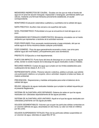 MEDIDORES INDIRECTOS DE CAUDAL: Escalas con las que se mide el tirante del
agua en el canal de sección triangular, trapezoidal o rectangular, permitiendo definir por
cálculo, mediante una fórmula hidráulica previamente establecida, el caudal
correspondiente.
MONITOREO:Evaluación sistemática cualitativa y cuantitativa de la calidad del agua.
NAPA FREATICA: Acuífero más cercano a la superficie del suelo.
NIVEL PIEZOMETRICO: Profundidad a la que se encuentra el nivel del agua en un
pozo.
ORGANISMOS SECTORIALES COMPETENTES: Ministerios vinculados con el medio
ambiente que representan a sectores de la actividad nacional.
POZO PROFUNDO: Pozo excavado mecánicamente y luego entubado, del que se
extrae agua en forma mecánica desde cualquier profundidad.
POZO SOMERO: Pozo de agua generalmente excavado a mano, que sirve para
obtener agua del nivel freático, principalmente para usos domésticos.
PREFECTO: El Ejecutivo a nivel departamental.
PUNTO SIN IMPACTO: Punto fuera del área de descarga en un curso de agua, aguas
arriba, donde no existe impacto de la descarga de aguas residuales crudas o tratadas.
RECURSO HIDRICO: Cuerpo de agua que cumple con los límites establecidos para
cualesquiera de las clases A, B, C o D.
REPRESENTANTE LEGAL: Persona natural o colectiva, pública o privada, que solicita
una autorización relativa a un proyecto, obra o actividad, respecto a todas sus fases, en
materia ambiental.
PREVENCION: Disposiciones y medidas anticipadas para evitar el deterioro de la
calidad del agua.
REUSO: Utilización de aguas residuales tratadas que cumplan la calidad requerida por
el presente Reglamento.
SISTEMA DE ALCANTARILLADO SEPARADO: Sistema de redes en que las aguas
residuales son colectadas separadamente de las aguas pluviales.
SISTEMA DE ALCANTARILLADO UNITARIO: Aquél en el que las aguas residuales son
colectadas juntamente con las aguas pluviales.
SOLIDOS SEDIMENTABLES: Volumen que ocupan las partículas sólidas contenidas en
un volumen definido de agua, decantadas en dos horas; su valor se mide en mililitros
por litro (ml/l).
SOLIDOS SUSPENDIDOS TOTALES: Peso de las partículas sólidas suspendidas en
un volumen de agua, retenidas en papel filtro Nº 42.
 