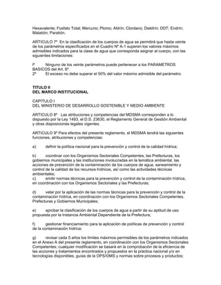 Hexavalente; Fosfato Total; Mercurio; Plomo; Aldrín; Clordano; Dieldrín; DDT; Endrín;
Malatión; Paratión.
ARTICULO 7º En la clasificación de los cuerpos de agua se permitirá que hasta veinte
de los parámetros especificados en el Cuadro Nº A-1 superen los valores máximos
admisibles indicados para la clase de agua que corresponda asignar al cuerpo, con las
siguientes limitaciones:
lº Ninguno de los veinte parámetros puede pertenecer a los PARAMETROS
BASICOS del Art. 6º.
2º El exceso no debe superar el 50% del valor máximo admisible del parámetro.
TITULO II
DEL MARCO INSTITUCIONAL
CAPITULO I
DEL MINISTERIO DE DESARROLLO SOSTENIBLE Y MEDIO AMBIENTE
ARTICULO 8º Las atribuciones y competencias del MDSMA corresponden a lo
dispuesto por la Ley 1493, el D.S. 23630, el Reglamento General de Gestión Ambiental
y otras disposiciones legales vigentes.
ARTICULO 9º Para efectos del presente reglamento, el MDSMA tendrá las siguientes
funciones, atribuciones y competencias:
a) definir la política nacional para la prevención y control de la calidad hídrica;
b) coordinar con los Organismos Sectoriales Competentes, las Prefecturas, los
gobiernos municipales y las instituciones involucradas en la temática ambiental, las
acciones de prevención de la contaminación de los cuerpos de agua, saneamiento y
control de la calidad de los recursos hídricos, así como las actividades técnicas
ambientales;
c) emitir normas técnicas para la prevención y control de la contaminación hídrica,
en coordinación con los Organismos Sectoriales y las Prefecturas;
d) velar por la aplicación de las normas técnicas para la prevención y control de la
contaminación hídrica, en coordinación con los Organismos Sectoriales Competentes,
Prefecturas y Gobiernos Municipales;
e) aprobar la clasificación de los cuerpos de agua a partir de su aptitud de uso
propuesta por la Instancia Ambiental Dependiente de la Prefectura;
f) gestionar financiamiento para la aplicación de políticas de prevención y control
de la contaminación hídrica;
g) revisar cada 5 años los límites máximos permisibles de los parámetros indicados
en el Anexo A del presente reglamento, en coordinación con los Organismos Sectoriales
Competentes; cualquier modificación se basará en la comprobación de la eficiencia de
las acciones y tratamientos encontrados y propuestos en la práctica nacional y/o en
tecnologías disponibles, guías de la OPS/OMS y normas sobre procesos y productos;
 