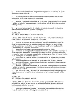 h) recibir información sobre el otorgamiento de permisos de descarga de aguas
residuales crudas o tratadas;
i) autorizar y cancelar las licencias de los laboratorios para los fines de este
Reglamento conforme a regulaciones específicas;
j) levantar y mantener un inventario de los recursos hídricos referido a la cantidad
y calidad de todos los cuerpos de agua a nivel nacional a fin de determinar su estado
natural y actual;
k) promover la investigación de métodos de tratamiento para la eliminación o
reducción de contaminantes químicos y biológicos.
CAPITULO II
DE LA AUTORIDAD A NIVEL DEPARTAMENTAL
ARTICULO 10º Para efectos del presente Reglamento y a nivel departamental, el
Prefecto tendrá las siguientes atribuciones y funciones:
a) ejecutar las acciones de prevención de la contaminación de los cuerpos de
agua, saneamiento y control de la calidad de los recursos hídricos, así como las
actividades técnicas ambientales en coordinación con los Organismos Sectoriales
Competentes y los Gobiernos Municipales;
b) establecer objetivos en materia de calidad del recurso hídrico;
c) identificar las principales fuentes de contaminación, tales como las descargas de
aguas residuales, los rellenos sanitarios activos e inactivos, las escorias y desmontes
mineros, los escurrimientos de áreas agrícolas, las áreas geográficas de intensa erosión
de los suelos y las de inundación masiva;
d) proponer al MDSMA la clasificación de los cuerpos de agua en función de su
aptitud de uso;
e) otorgar los permisos de descarga de aguas residuales crudas o tratadas;
f) aprobar el reuso, por el mismo usuario, de aguas residuales crudas o tratadas,
descargadas al cuerpo receptor;
g) levantar y mantener un inventario de los recursos hídricos referido a la cantidad
y calidad de todos los cuerpos de agua a nivel departamental, a fin de determinar sus
estados natural y actual;
h) dar aviso al MDSMA y coordinar con Defensa Civil en casos.que ameriten una
declaratoria de emergencia hídrica a nivel departamental por deterioro de la calidad
hídrica.
CAPITULO III
DE LOS GOBIERNOS MUNICIPALES
ARTICULO 11º Los Gobiernos Municipales, para el ejercicio de las atribuciones y
competencias que les reconoce la ley en la presente materia, deberán, dentro del
ámbito de su jurisdicción territorial:
a) realizar acciones de prevención y control de la contaminación hídrica, en el
marco de los lineamentos, políticas y normas nacionales;
 