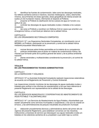 b) identificar las fuentes de contaminación, tales como las descargas residuales,
los rellenos sanitarios activos e inactivos, escorias metalúrgicas, colas y desmontes
mineros, escurrimientos de áreas agrícolas, áreas geográficas de intensa erosión de
suelos y/o de inundación masiva, informando al respecto al Prefecto;
c) proponer al Prefecto la clasificación de los cuerpos de agua en función a su
aptitud de uso;
d) controlar las descargas de aguas residuales crudas o tratadas a los cuerpos
receptores;
e) dar aviso al Prefecto y coordinar con Defensa Civil en casos que ameriten una
emergencia hídrica, a nivel local por deterioro de la calidad hídrica.
CAPITULO IV
DE LOS ORGANISMOS SECTORIALES COMPENTES
ARTICULO 12º Los Organismos Sectoriales Competentes, en coordinación con el
MDSMA y el Prefecto, participarán en la prevención y control de la calidad hídrica
mediante propuestas relacionadas con:
a) normas técnicas sobre límites permisibles en la materia de su competencia;
b) políticas ambientales para el sector en materia de contaminación hídrica, las
mismas que formarán parte de la política general del sector y de la política ambiental
nacional;
c) planes sectoriales y multisectoriales considerando la prevención y el control de
la calidad hídrica.
TITULO III
DE LOS PROCEDIMIENTOS TECNICO ADMINISTRATIVOS
CAPITULO I
DE LA INSPECCION Y VIGILANCIA
ARTICULO 13º La Autoridad Ambiental Competente realizará inspecciones sistemáticas
de acuerdo con el Reglamento de Prevención y Control Ambiental.
Las inspecciones incluirán monitoreo de las descargas de aguas residuales crudas o
tratadas para verificar si los informes de caracterización a los que hace referencia el
presente Reglamento son representativos de la calidad de las descargas.
CAPITULO II
DE LOS SERVICIOS MUNICIPALES Y COOPERATIVAS DE ABASTECIMIENTO DE
AGUA POTABLE Y ALCANTARILLADO
ARTICULO 14º Los Servicios de Abastecimiento de Agua Potable y Alcantarillado que
existen actualmente como servicios municipales o cooperativas, o los que se crearán en
el futuro, y las administraciones de parques industriales de jurisdicción municipal:
a) elaborarán procedimientos técnicos y administrativos dentro del primer año de
vigencia del presente Reglamento, para establecer convenios con las industrias,
instituciones y empresas de servicio que descarguen sus aguas residuales crudas y/o
tratadas en los colectores sanitarios de su propiedad o que estén bajo su control;
 