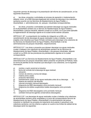 requerirán permiso de descarga ni la presentación del informe de caracterización, en las
siguientes situaciones:
a) las obras, proyectos o actividades en proceso de operación o implementación
deberán incluir, en el MA fotocopia legalizada del contrato de descarga a los colectores
sanitarios suscrito con los Servicios de Abastecimiento de Agua Potable y
Alcantarillado o administraciones de parques industriales correspondientes;
b) las obras, proyectos o actividades que planeen descargar sus aguas residuales
en el alcantarillado sanitario de un Servicio de Abastecimiento de Agua Potable y
Alcantarillado o parque industrial, deberán cumplir en su EEIA, en lo que fuese aplicable
la reglamentación de descarga vigente en la ciudad donde estarán ubicados.
ARTICULO 20º La presentación de medidas de mitigación en el MA y la
caracterización de las descargas de aguas residuales crudas o tratadas, no serán
exigidas a las industrias que hayan firmado contratos para descargar a los colectores de
los Servicios de Abastecimiento de Agua Potable y Alcantarillado o de las
administraciones de parques industriales, respectivamente.
ARTICULO 21º Las obras o proyectos que planeen descargar sus aguas residuales
crudas o tratadas a los colectores de alcantarilíado sanitario de los Servicios de
Abastecimiento de Agua Potable y Alcantarillado, o de parques industriales, deberán
cumplir en su EEIA con las previsiones de pretratamiento vigentes en la ciudad
correspondiente.
ARTICULO 22º Los Servicios de Abastecimiento de Agua Potable y Alcantarillado o las
administraciones de parques industriales deben presentar anualmente al Prefecto, listas
en forma de planillas de las industrias que descargan a sus colectores, con la siguiente
información:
a) nombre o razón social de la industria;
b) fecha del contrato de la descarga de agua residual;
c) ubicación;
d) número de obreros y turnos de trabajo;
e) materia prima usada;
f) productos fabricados;
g) pretratamiento usado de las aguas residuales antes de su descarga. h)
h) sistema de medición del efluente;
i) volumen promedio mensual descargado;
j) kilogramos de DBO descargados como promedio mensual;
k) kilogramos de sólidos suspendidos totales descargados como promedio
mensual;
1) kilogramos de DQO descargados como promedio mensual;
m) cantidad mensual de agentes conservativos descargados.
ARTICULO 23º Las descargas de aguas residuales crudas o tratadas a los colectores
de alcantarillado sanitario serán aceptables si a juicio del correspondiente Servicio de
Abastecimiento de Agua Potable y Alcantarillado o la administración del parque
industrial no interfieren los procesos de tratamiento de la planta ni perjudican a los
colectores sanitarios; con los criterios a aplicar en cuanto a los límites de calidad de las
descargas serán los siguientes:
 