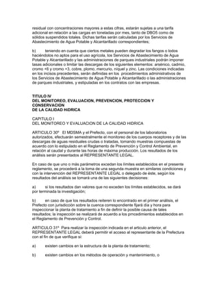 residual con concentraciones mayores a estas cifras, estarán sujetas a una tarifa
adicional en relación a las cargas en toneladas por mes, tanto de DBO5 como de
sólidos suspendidos totales. Dichas tarifas serán calculadas por los Servicios de
Abastecimiento de Agua Potable y Alcantarillado correspondientes;
b) teniendo en cuenta que ciertos metales pueden degradar los fangos o lodos
haciéndolos no aptos para el uso agrícola, los Servicios de Abastecimiento de Agua
Potable y Alcantarillado y las administraciones de parques industriales podrán imponer
tasas adicionales o limitar las descargas de los siguientes elementos: arsénico, cadmio,
cromo +6 y cromo +3, cobre, plomo, mercurio, níquel y zinc. Las condiciones indicadas
en los incisos precedentes, serán definidas en los procedimientos administrativos de
los Servicios de Abastecimiento de Agua Potable y Alcantarillado o las administraciones
de parques industriales, y estipuladas en los contratos con las empresas.
TITULO IV
DEL MONITOREO, EVALUACION, PREVENCION, PROTECCION Y
CONSERVACION
DE LA CALIDAD HíDRICA
CAPITULO I
DEL MONITOREO Y EVALUACION DE LA CALIDAD HIDRICA
ARTICULO 30º El MDSMA y el Prefecto, con el personal de los laboratorios
autorizados, efectuarán semestralmente el monitoreo de los cuerpos receptores y de las
descargas de aguas residuales crudas o tratadas, tomando muestras compuestas de
acuerdo con lo estipulado en el Reglamento de Prevención y Control Ambiental, en
relación al caudal y durante las horas de máxima producción. Los resultados de los
análisis serán presentados al REPRESENTANTE LEGAL.
En caso de que uno o más parámetros excedan los límites establecidos en el presente
reglamento, se procederá a la toma de una segunda muestra en similares condiciones y
con la intervención del REPRESENTANTE LEGAL o delegado de éste, según los
resultados del análisis se tomará una de las siguientes decisiones:
a) si los resultados dan valores que no exceden los límites establecidos, se dará
por terminada la investigación;
b) en caso de que los resultados reiteren lo encontrado en el primer análisis, el
Prefecto con jurisdicción sobre la cuenca correspondiente fijará día y hora para
inspeccionar la planta de tratamiento a fin de definir la posible causa de tales
resultados; la inspección se realizará de acuerdo a los prncedimientos establecidos en
el Reglamento de Prevención y Control.
ARTICULO 31º Para realizar la inspección indicada en el articulo anterior, el
REPRESENTANTE LEGAL deberá permitir el acceso al representante de la Prefectura
con el fin de que verifique si:
a) existen cambios en la estructura de la planta de tratamiento;
b) existen cambios en los métodos de operación y mantenimiento, o
 