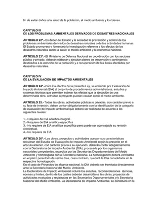 fin de evitar daños a la salud de la población, el medio ambiente y los bienes.
CAPITULO III
DE LOS PROBLEMAS AMBIENTALES DERIVADOS DE DESASTRES NACIONALES
ARTICULO 22º.- Es deber del Estado y la sociedad la prevención y control de los
problemas ambientales derivados de desastres naturales o de las actividades humanas.
El Estado promoverá y fomentará la investigación referente a los efectos de los
desastres naturales sobre la salud, el medio ambiente y la economía nacional.
ARTICULO 23º.- El Ministerio de Defensa Nacional en coordinación con los sectores
público y privado, deberán elaborar y ejecutar planes de prevención y contingencia
destinados a la atención de la población y e recuperación de las áreas afectadas por
desastres naturales.
CAPITULO IV
DE LA EVALUACION DE IMPACTOS AMBIENTALES
ARTICULO 24º.- Para los efectos de la presente Ley, se entiende por Evaluación de
Impacto Ambiental (EIA) al conjunto de procedimientos administrativos, estudios y
sistemas técnicos que permiten estimar los efectos que la ejecución de una
determinada obra, actividad o proyecto puedan causar sobre el medio ambiente.
ARTICULO 25.- Todas las obras, actividades públicas o privadas, con carácter previo a
su fase de inversión, deben contar obligatoriamente con la identificación de la categoría
de evaluación de impacto ambiental que deberá ser realizada de acuerdo a los
siguientes niveles:
1.- Requiere de EIA analítica integral.
2.- Requiere de EIA analítica específica
3.- No requiere de EIA analítica específica pero puede ser aconsejable su revisión
conceptual.
4.- No requiere de EIA
ARTICULO 26º.- Las obras, proyectos o actividades que por sus características
requieran del Estudio de Evaluación de Impacto Ambiental según lo prescrito en el
artículo anterior, con carácter previo a su ejecución, deberán contar obligatoriamente
con la Declaratoria de Impacto Ambiental (DIA), procesada por los organismos
sectoriales competentes, expedida por las Secretarías Departamentales del Medio
Ambiente y homologada por la Secretaría Nacional. La homologación deberá verificarse
en el plazo perentorio de veinte días, caso contrario, quedará la DIA consolidada sin la
respectiva homologación.
En el caso de Proyectos de alcance nacional, la DIA debería ser tramitada directamente
ante la Secretaría Nacional del Medio Ambiente.
La Declaratoria de Impacto Ambiental incluirá los estudios, recomendaciones técnicas,
normas y límites, dentro de los cuales deberán desarrollarse las obras, proyectos de
actividades evaluados y registrados en las Secretarías Departamentales y/o Secretaría
Nacional del Medio Ambiente. La Declaratoria de Impacto Ambiental, se constituirá en la
 