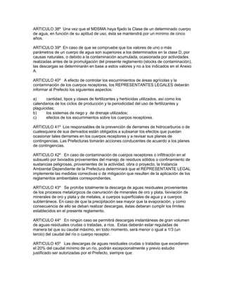 ARTICULO 38º Una vez que el MDSMA haya fijado la Clase de un determinado cuerpo
de agua, en función de su aptitud de uso, ésta se mantendrá por un mínimo de cinco
años.
ARTICULO 39º En caso de que se compruebe que los valores de uno o más
parámetros de un cuerpo de agua son superiores a los determinados en la clase D, por
causas naturales, o debido a la contaminación acumulada, ocasionada por actividades
realizadas antes de la promulgación del presente reglamento (stocks de contaminación),
las descargas se determinarán en base a estos valores y no a los indicados en el Anexo
A.
ARTICULO 40º A efecto de controlar los escurrimientos de áreas agrícolas y la
contaminación de los cuerpos receptores, los REPRESENTANTES LEGALES deberán
informar al Prefecto los siguientes aspectos:
a) cantidad, tipos y clases de fertilizantes y herbicidas utilizados, así como los
calendarios de los ciclos de producción y la periodicidad del uso de fertilizantes y
plaguicidas;
b) los sistemas de riego y de drenaje utilizados;
c) efectos de los escurrimientos sobre los cuerpos receptores.
ARTICULO 41º Los responsables de la prevención de derrames de hidrocarburos o de
cualesquiera de sus derivados están obligados a subsanar los efectos que puedan
ocasionar tales derrames en los cuerpos receptores y a revisar sus planes de
contingencias. Las Prefecturas tomarán acciones conducentes de acuerdo a los planes
de contingencias.
ARTICULO 42º En caso de contaminación de cuerpos receptores o infiltración en el
subsuelo por lixiviados provenientes del manejo de residuos sólidos o confinamiento de
sustancias peligrosas, provenientes de la actividad, obra o proyecto, la Instancia
Ambiental Dependiente de la Prefectura determinará que el REPRESENTANTE LEGAL
implemente las medidas correctivas o de mitigación que resulten de la aplicación de los
reglamentos ambientales correspondientes.
ARTICULO 43º Se prohíbe totalmente la descarga de aguas residuales provenientes
de los procesos metalúrgicos de cianuración de minerales de oro y plata, lixiviación de
minerales de oro y plata y de metales, a cuerpos superficiales de agua y a cuerpos
subterráneos. En caso de que la precipitación sea mayor que la evaporación, y como
consecuencia de ello se deban realizar descargas, éstas deberan cumplir los límites
establecidos en el presente reglamento.
ARTICULO 44º En ningún caso se permitirá descargas instantáneas de gran volumen
de aguas residuales crudas o tratadas, a ríos. Estas deberán estar reguladas de
manera tal que su caudal máximo, en todo momento, será menor o igual a 1/3 (un
tercio) del caudal del río o cuerpo receptor.
ARTICULO 45º Las descargas de aguas residuales crudas o tratadas que excedieren
el 20% del caudal mínimo de un río, podrán excepcionalmente y previo estudio
justificado ser autorizadas por el Prefecto, siempre que:
 