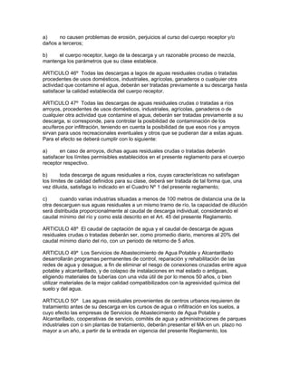 a) no causen problemas de erosión, perjuicios al curso del cuerpo receptor y/o
daños a terceros;
b) el cuerpo receptor, luego de la descarga y un razonable proceso de mezcla,
mantenga los parámetros que su clase establece.
ARTICULO 46º Todas las descargas a lagos de aguas residuales crudas o tratadas
procedentes de usos domésticos, industriales, agrícolas, ganaderos o cualquier otra
actividad que contamine eI agua, deberán ser tratadas previamente a su descarga hasta
satisfacer la calidad establecida del cuerpo receptor.
ARTICULO 47º Todas las descargas de aguas residuales crudas o tratadas a ríos
arroyos, procedentes de usos domésticos, industriales, agrícolas, ganaderos o de
cualquier otra actividad que contamine el agua, deberán ser tratadas previamente a su
descarga, si corresponde, para controlar la posibilidad de contaminación de los
acuíferos por infiltración, teniendo en cuenta la posibilidad de que esos ríos y arroyos
sirvan para usos recreacionales eventuales y otros que se pudieran dar a estas aguas.
Para el efecto se deberá cumplir con lo siguiente:
a) en caso de arroyos, dichas aguas residuales crudas o tratadas deberán
satisfacer los límites permisibles establecidos en el presente reglamento para el cuerpo
receptor respectivo.
b) toda descarga de aguas residuales a ríos, cuyas características no satisfagan
los límites de calidad definidos para su clase, deberá ser tratada de tal forma que, una
vez diluida, satisfaga lo indicado en el Cuadro Nº 1 del presente reglamento;
c) cuando varias industrias situadas a menos de 100 metros de distancia una de la
otra descarguen sus aguas residuales a un mismo tramo de río, la capacidad de dilución
será distribuida proporcionalmente al caudal de descarga individual, considerando el
caudal mínimo del río y como está descrito en el Art. 45 del presente Reglamento.
ARTICULO 48º El caudal de captación de agua y el caudal de descarga de aguas
residuales crudas o tratadas deberán ser, como promedio diario, menores al 20% del
caudal mínimo diario del río, con un periodo de retorno de 5 años.
ARTICULO 49º Los Servicios de Abastecimiento de Agua Potable y Alcantarillado
desarrollarán programas permanentes de control, reparación y rehabilitación de las
redes de agua y desague, a fin de eliminar el riesgo de conexiones cruzadas entre agua
potable y alcantarillado, y de colapso de instalaciones en mal estado o antiguas,
eligiendo materiales de tuberías con una vida útil de por lo menos 50 años, o bien
utilizar materiales de la mejor calidad compatibilizados con la agresividad química del
suelo y del agua.
ARTICULO 50º Las aguas residuales provenientes de centros urbanos requieren de
tratamiento antes de su descarga en los cursos de agua o infiltración en los suelos, a
cuyo efecto las empresas de Servicios de Abastecimiento de Agua Potable y
Alcantarillado, cooperativas de servicio, comités de agua y administraciones de parques
industriales con o sin plantas de tratamiento, deberán presentar el MA en un. plazo no
mayor a un año, a partir de la entrada en vigencia del presente Reglamento, los
 