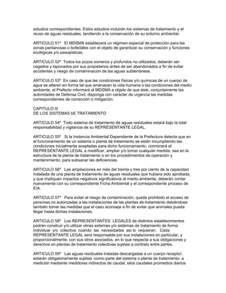 estudios correspondientes. Estos estudios incluirán los sistemas de tratamiento y el
reuso de aguas residuales, tendiendo a la conservación de su entorno ambiental.
ARTICULO 51º El MDSMA establecerá un régimen especial de protección para las
zonas pantanosas o bofedales con el objeto de garantizar su conservación y funciones
ecológicas y/o paisajísticas.
ARTICULO 52º Todos los pozos someros y profundos no utilizados, deberán ser
cegados y taponados por sus propietarios antes de ser abandonados a fin de evitar
accidentes y riesgo de contaminación de las aguas subterráneas.
ARTICULO 53º En caso de que las condiciones físicas y/o químicas.de un cuerpo de
agua se alteren en forma tal que amenacen la vida humana o las condiciones del medio
ambiente, el Prefecto informará al MDSMA a objeto de que éste, conjuntamente las
autoridades de Defensa Civil, disponga con carácter de urgencia las medidas
correspondientes de corrección o mitigación.
CAPITULO III
DE LOS SISTEMAS bE TRATAMIENTO
ARTICULO 54º Todo sistema de tratamiento de aguas residuales estará bajo la total
responsabilidad y vigilancia de su REPRESENTANTE LEGAL.
ARTICULO 55º Si la Instancia Ambiental Dependiente de la Prefectura detecta que en
el funcionamiento de un sistema o planta de tratamiento se están incumpliendo las
condiciones inicialmente aceptadas para dicho funcionamiento, conminará al
REPRESENTANTE LEGAL a modificar, ampliar y/o tomar cualquier medida, sea en la
estructura de la planta de tratamiento o en los procedimientos de operación y
mantenimiento, para subsanar las deficiencias.
ARTICULO 56º Las ampliaciones en más del treinta y tres por ciento de la capacidad
instalada de una planta de tratamiento de aguas residuales que hubiera sido aprobada,
y que impliquen impactos negativos significativos al medio ambiente, deberán contar
nuevamente con su correspondiente Ficha Ambiental y el correspondiente proceso de
EIA.
ARTICULO 57º Para evitar el riesgo de contaminación, queda prohibido el acceso de
personas no autorizadas a las instalaciones de las plantas de tratamiento debiéndose
también tomar las medidas que el caso aconseje a fin de evitar que animales pueda
llegar hasta dichas instalaciones.
ARTICULO 58º Los REPRESENTANTES LEGALES de distintos establecimientos
podrán construir y/o utilizar obras externas y/o sistemas de tratamiento de forma
individual y/o colectiva cuando las necesidades así lo requieran. Cada
REPRESENTANTE LEGAL será responsable por sus instalaciones en particular, y
proporcionalmente, con sus otros asociados, en lo que respecta a sus obligaciones y
derechos en plantas de tratamiento colectivas sujetas a contrato entre partes.
ARTICULO 59º Las aguas residuales tratadas descargadas a un cuerpo receptor,
estarán obligatoriamente sujetas -como parte del sistema o planta de tratamiento- a
medición mediante medidores indirectos de caudal, silos caudales promedios diarios
 