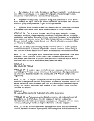 c) la realización de proyectos de riego que signifiquen regulación y aporte de aguas
cuya infiltración en el suelo pueda afectar el nivel piezométrico de la napa freática,
produciendo empantanamiento o salinización de los suelos;
d) la perforación de pozos y explotación de aguas subterráneas en zonas donde
exista contacto con aguas salinas que puedan contaminar los acuíferos para consumo
humano o que puedan provocar su fuga a estratos permeables;
e) cualquier otra actividad que el MDSMA identifique como peligrosa a los fines de
la protección de la calidad de las aguas subterráneas para consumo humano.
ARTICULO 64º Para la recarga directa o inyección de aguas residuales crudas o
tratadas en acuíferos, estas aguas deben cumplir con los límites máximos permisibles
establecidos para la clase del acuífero. En los acuíferos en los que en forma natural uno
o más parámetros excedan en más del 50% los límites máximos permisibles, la calidad
del agua residual, cruda o tratada, deberá en lo referente a los parámetros excedidos
ser inferior a la del acuífero.
ARTICULO 65º Los pozos someros para uso doméstico familiar no están sujetos al
control establecido en el presente Reglamento, siendo el control de calidad del agua
para consumo humano responsabilidad de las autoridades de salud correspondientes.
ARTICULO 66º La recarga de aguas subterráneas de clase A por infiltración de aguas
residuales crudas o tratadas, debe cumplir con los límites máximos permisibles
establecidos para esta clase, a menos que se demuestre que la descarga de agua de
una clase inferior no afecte la calidad de las aguas subterráneas.
CAPITULO V
DEL REUSO DE AGUAS
ARTICULO 67º El reuso de aguas residuales crudas o tratadas por terceros, será
autorizado por el Prefecto cuando el interesado demuestre que estas aguas satisfacen
las condiciones de calidad establecidas en el cuadro Nº 1 -Anexo A- del presente
Reglamento.
ARTICULO 68º Los fangos o lodos producidos en las plantas de tratamiento de aguas
residuales que hayan sido secados en lagunas de evaporación, lechos de secado o por
medios mecánicos, serán analizados y en caso de que satisfagan lo establecido para
uso agrícola, deberán ser estabilizados antes de su uso o disposición final, todo bajo
control de la Prefectura.
CAPITULO VI
DE LA CONTAMINACION DE CUENCAS DE CURSO SUCESIVO
ARTICULO 69º Las Autoridades Ambientales Competentes o la Instancia Ambiental
Dependiente de la Prefectura, deberán respetar el régimen particular de
internacionalización relativo a cuencas de curso sucesivo, establecido entre los paises
vecinos, para lograr y/o mantener el aprovechamiento sostenible respectivo.
ARTICULO 70º En ausencia de tratados de cooperación sobre aprovechamiento de
cuencas, se deberá mantener el principio de comunidad para el aprovechamiento de los
 