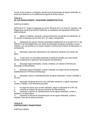 ríos de curso sucesivo o contiguos, siempre que las descargas de aguas residuales no
produzcan deterioro en la calidad de las aguas de dichos cauces.
TITULO V
DE LAS INFRACCIONES Y SANCIONES ADMINISTRATIVAS
CAPITULO UNICO
ARTICULO 71º Según lo dispuesto por el Art. 99 de la LEY y el Título IX, Capítulo I, del
Reglamento General de Gestión Ambiental, se establecen las siguientes infracciones
administrativas:
a) alterar o modificar, temporal o permanentemente, las plantas de tratamiento, al
no cumplir lo dispuesto por los Arts. 56 y 57, según corresponda;
b) sobrepasar los valores máximos admisibles establecidos en el Cuadro Nº A-1 del
ANEXO A de este Reglamento, por efecto de descargas de aguas residuales crudas o
tratadas, una vez diluidas en el cuerpo receptor y transcurrido el plazo de adecuación, si
corresponde;
c) descargar sustancias radioactivas a los colectores sanitarios y/o cuerpos de
agua;
d) no dar aviso a la autoridad ambiental competente de fallas que interrumpan
parcial o totalmente la operación de las plantas de tratamiento;
e) descargar aguas residuales, crudas o tratadas, sin obtener el Permiso de
Descarga correspondiente;
f) descargar aguas residuales, crudas o tratadas, al margen de las condiciones
establecidas en el Permiso de Descarga;
g) descargar masiva e instantáneamente de aguas residuales, crudas o tratadas, a
los ríos;
h) descargar de aguas de lluvia a los colectores sanitarios, o aguas residuales,
crudas o tratadas, a los colectores pluviales;
i) no cegar los pozos que no sean utilizados, según lo dispuesto en el Art. 52;
j) contaminar cuerpos de agua por derrame de hidrocarburos;
k) presentar el informe de caracterización de las aguas residuales, crudas o
tratadas, con datos falsos;
1) presentar el informe de caracterización de las aguas residuales, crudas o
tratadas, fuera de los plazos previstos.
TITULO VI
DISPOSICIONES TRANSITORIAS
CAPITULO UNICO
 