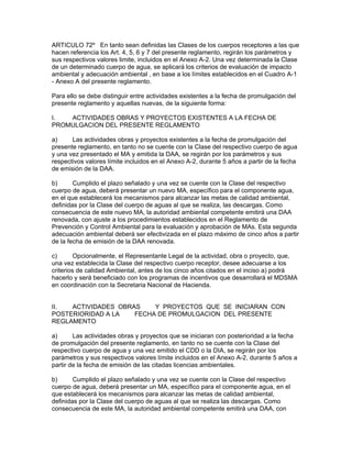 ARTICULO 72º En tanto sean definidas las Clases de los cuerpos receptores a las que
hacen referencia los Art. 4, 5, 6 y 7 del presente reglamento, regirán los parámetros y
sus respectivos valores limite, incluidos en el Anexo A-2. Una vez determinada la Clase
de un determinado cuerpo de agua, se aplicará los criterios de evaluación de impacto
ambiental y adecuación ambiental , en base a los límites establecidos en el Cuadro A-1
- Anexo A del presente reglamento.
Para ello se debe distinguir entre actividades existentes a la fecha de promulgación del
presente reglamento y aquellas nuevas, de la siguiente forma:
I. ACTIVIDADES OBRAS Y PROYECTOS EXISTENTES A LA FECHA DE
PROMULGACION DEL PRESENTE REGLAMENTO
a) Las actividades obras y proyectos existentes a la fecha de promulgación del
presente reglamento, en tanto no se cuente con la Clase del respectivo cuerpo de agua
y una vez presentado el MA y emitida la DAA, se regirán por los parámetros y sus
respectivos valores límite incluidos en el Anexo A-2, durante 5 años a partir de la fecha
de emisión de la DAA.
b) Cumplido el plazo señalado y una vez se cuente con la Clase del respectivo
cuerpo de agua, deberá presentar un nuevo MA, específico para el componente agua,
en el que establecerá los mecanismos para alcanzar las metas de calidad ambiental,
definidas por la Clase del cuerpo de aguas al que se realiza, las descargas. Como
consecuencia de este nuevo MA, la autoridad ambiental competente emitirá una DAA
renovada, con ajuste a los procedimientos establecidos en el Reglamento de
Prevención y Control Ambiental para la evaluación y aprobación de MAs. Esta segunda
adecuación ambiental deberá ser efectivizada en el plazo máximo de cinco años a partir
de la fecha de emisión de la DAA renovada.
c) Opcionalmente, el Representante Legal de la actividad, obra o proyecto, que,
una vez establecida la Clase del respectivo cuerpo receptor, desee adecuarse a los
criterios de calidad Ambiental, antes de los cinco años citados en el inciso a) podrá
hacerlo y será beneficiado con los programas de incentivos que desarrollará el MDSMA
en coordinación con la Secretaria Nacional de Hacienda.
II. ACTIVIDADES OBRAS Y PROYECTOS QUE SE INICIARAN CON
POSTERIORIDAD A LA FECHA DE PROMULGACION DEL PRESENTE
REGLAMENTO
a) Las actividades obras y proyectos que se iniciaran con posterioridad a la fecha
de promulgación del presente reglamento, en tanto no se cuente con la Clase del
respectivo cuerpo de agua y una vez emitido el CDD o la DIA, se regirán por los
parámetros y sus respectivos valores límite incluidos en el Anexo A-2, durante 5 años a
partir de la fecha de emisión de las citadas licencias ambientales.
b) Cumplido el plazo señalado y una vez se cuente con la Clase del respectivo
cuerpo de agua, deberá presentar un MA, específico para el componente agua, en el
que establecerá los mecanismos para alcanzar las metas de calidad ambiental,
definidas por la Clase del cuerpo de aguas al que se realiza las descargas. Como
consecuencia de este MA, la autoridad ambiental competente emitirá una DAA, con
 
