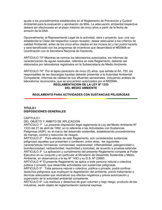 ajuste a los procedimientos establecidos en el Reglamento de Prevención y Control
Ambiental para la evaluación y aprobación de MAs. La adecuación ambiental respectiva
deberá ser efectivizada en el plazo máximo de cinco años a partir de la fecha de
emisión de la DAA.
Opcionalmente, el Representante Legal de la actividad, obra o proyecto, que, una vez
establecida la Clase del respectivo cuerpo receptor, desee adecuarse a los criterios de
calidad Ambiental, antes de los cinco años citados en los incisos Ia) y Iia) podrá hacerlo
y será beneficiado con los programas de incentivos que desarrollará el MDSMA en
coordinación con la Secretaria Nacional de Hacienda.
ARTICULO 73º Mientras se nomine los laboratorios autorizados, los informes de
caracterización de aguas residuales, referidos en este Reglamento, deberán ser
elaborados por laboratorios registrados en la Subsecretaría de Medio Ambiente.
ARTICULO 74º Por el lapso perentorio de cinco (5) años, que señala el Art. 720, los
responsables de las descargas líquidas deberán presentar a la Autoridad Ambiental
Competente, informes de calidad de sus efluentes semestrales, incluyendo análisis de
laboratorios reconocidos, que se encuentren autorizados por el MDSMA.
REGLAMENTACION DE LA LEY Nº 1333
DEL MEDIO AMBIENTE
REGLAMENTO PARA ACTIVIDADES CON SUSTANCIAS PELIGROSAS
TITULO I
DISPOSICIONES GENERALES
CAPITULO I
DEL OBJETO Y AMBITO DE APLICACION
ARTICULO 1º La presente disposición legal reglamenta la Ley del Medio Ambiente Nº
1333 del 27 de abril de 1992, en lo referente a las Actividades con Sustancias
Peligrosas (ASP), en el marco del desarrollo sostenible, estableciendo procedimientos
de manejo, control y reducción de riesgos.
ARTICULO 2º Para efectos de este Reglamento, son consideradas sustancias
peligrosas aquellas que presenten o conlleven, entre otras, las siguientes
características intrínsecas: corrosividad, explosividad, inflamabilidad, patogenicidad o
bioinfecciosidad, radioactividad, reactividad y toxicidad, de acuerdo a pruebas estándar.
ARTICULO 3º La aplicación y cumplimiento del presente Reglamento compete al Poder
Ejecutivo en su conjunto y en particular al Ministerio de Desarrollo Sostenible y Medio
Ambiente, en observancia a la ley Nº 1493 y su D.S. Nº 23660.
ARTICULO 4º El presente Reglamento se aplica a toda persona natural o colectiva,
pública o privada, que desarrolle actividades con sustancias peligrosas.
ARTICULO 5º Toda persona natural o colectiva, pública o privada, podrá confinar
desechos peligrosos que impliquen la degradación del ambiente, previo tratamiento o
técnicas adecuadas que neutralicen sus efectos negativos y previa autorización y
supervisión de la autoridad ambiental competente.
ARTICULO 6º Los residuos y desechos de gran volumen y bajo riesgo, producto de las
industrias, serán objeto de reglamentación sectorial expresa.
 