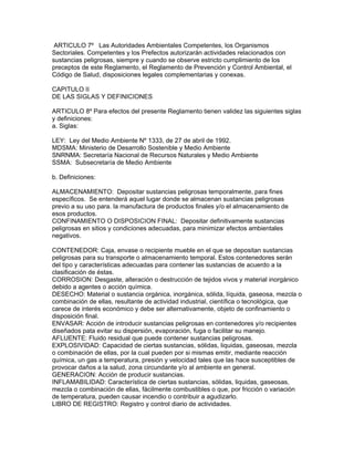 ARTICULO 7º Las Autoridades Ambientales Competentes, los Organismos
Sectoriales. Competentes y los Prefectos autorizarán actividades relacionados con
sustancias peligrosas, siempre y cuando se observe estricto cumplimiento de los
preceptos de este Reglamento, el Reglamento de Prevención y Control Ambiental, el
Código de Salud, disposiciones legales complementarias y conexas.
CAPITULO II
DE LAS SIGLAS Y DEFINICIONES
ARTICULO 8º Para efectos del presente Reglamento tienen validez las siguientes siglas
y definiciones:
a. Siglas:
LEY: Ley del Medio Ambiente Nº 1333, de 27 de abril de 1992.
MDSMA: Ministerio de Desarrollo Sostenible y Medio Ambiente
SNRNMA: Secretaría Nacional de Recursos Naturales y Medio Ambiente
SSMA: Subsecretaría de Medio Ambiente
b. Definiciones:
ALMACENAMIENTO: Depositar sustancias peligrosas temporalmente, para fines
específicos. Se entenderá aquel lugar donde se almacenan sustancias peligrosas
previo a su uso para. la manufactura de productos finales y/o el almacenamiento de
esos productos.
CONFINAMIENTO O DISPOSICION FINAL: Depositar definitivamente sustancias
peligrosas en sitios y condiciones adecuadas, para minimizar efectos ambientales
negativos.
CONTENEDOR: Caja, envase o recipiente mueble en el que se depositan sustancias
peligrosas para su transporte o almacenamiento temporal. Estos contenedores serán
del tipo y características adecuadas para contener las sustancias de acuerdo a la
clasificación de éstas.
CORROSION: Desgaste, alteración o destrucción de tejidos vivos y material inorgánico
debido a agentes o acción química.
DESECHO: Material o sustancia orgánica, inorgánica, sólida, líquida, gaseosa, mezcla o
combinación de ellas, resultante de actividad industrial, científica o tecnológica, que
carece de interés económico y debe ser alternativamente, objeto de confinamiento o
disposición final.
ENVASAR: Acción de introducir sustancias peligrosas en contenedores y/o recipientes
diseñados pata evitar su dispersión, evaporación, fuga o facilitar su manejo.
AFLUENTE: Fluido residual que puede contener sustancias peligrosas.
EXPLOSIVIDAD: Capacidad de ciertas sustancias, sólidas, liquidas, gaseosas, mezcla
o combinación de ellas, por la cual pueden por si mismas emitir, mediante reacción
química, un gas a temperatura, presión y velocidad tales que las hace susceptibles de
provocar daños a la salud, zona circundante y/o al ambiente en general.
GENERACION: Acción de producir sustancias.
INFLAMABILIDAD: Característica de ciertas sustancias, sólidas, liquidas, gaseosas,
mezcla o combinación de ellas, fácilmente combustibles o que, por fricción o variación
de temperatura, pueden causar incendio o contribuir a agudizarlo.
LIBRO DE REGISTRO: Registro y control diario de actividades.
 