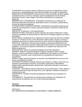 LIXIVIACION: Es un proceso natural o artificial que promueve la degradación, física y
química de un material liberando sub-productos solubles que pueden ser peligrosos.
MANIFIESTO DE TRANSPORTE: Documento de control que detalla cantidad, calidad,
características físico-químicas, biológicas, grado de peligrosidad, tipo de envases,
destinatario, destino, rutas a seguir y otros datos relacionados con sustancias
peligrosas.
MINIMIZACION U OPTIMIZACION: Actividades de tratamiento y/o sustitución de
elementos potencialmente dañinos, destinadas a reducir su volumen y características
nocivas de sustancias peligrosas.
PATOGENICIDAD O BlOINFECCIOSIDAD: Característica de aquellas sustancias que
contienen microorganismos o toxinas capaces de originar o favorecer el desarrollo de
enfermedades.
PREFECTO: El Ejecutivo a nivel departamental.
RADIOACTIVIDAD: Propiedad de ciertas sustancias de producir radiaciones y ondas
calóricas susceptibles de causar lesiones o deterioro en los tejidos orgánicos, la salud o
el ambiente.
REACTIVIDAD: Inestabilidad de un material que lo hace reaccionar de forma inmediata
al entrar en contacto con otro u otros elementos o liberar gases, vapores y humos en
cantidades que ponen en riesgo la salud de los seres vivos y/o la calidad del ambiente.
RECICLAJE: Tratamiento o proceso para recuperar y aprovechar eficientemente los
componentes útiles de los desechos sólidos generados durante el manejo de sustancias
peligrosas. Es uno de los aspectos importantes de un programa de reducción en la
fuente de generación.
RECOLECCION: Acopio de sustancias peligrosas para fines específicos.
RESIDUO: Material o sustancia peligrosa, orgánica, inorgánica, sólida, líquidas,
gaseosa, mezcla o combinación de ellas, resultante de o con destino a una actividad
tecnológica o científica, cuyos componentes son susceptibles de tratamiento o
recuperación.
RIESGO: Peligro potencial evaluado, de acuerdo a la probabilidad de ocurrencia de la
causa y severidad de su efecto.
SUSTANCIA PELIGROSA: Aquella sustancia que presente o conlleve, entre otras, las
siguientes características intrínsecas: corrosividad, explosividad, inflamabilidad,
patogenicidad o bioinfecciosidad, radioactividad, reactividad y toxicidad, de acuerdo a
pruebas estándar.
TOXICIDAD: Capacidad de ciertas sustancias de causar intoxicación, muerte, deterioro
o lesiones graves en la salud de seres vivos, al ser ingeridos, inhalados o puestos en
contacto con su piel.
TRANSPORTE: Traslado de sustancias peligrosas mediante el uso de equipos y/o
vehículos.
TRATAMIENTO: Procedimiento de transformación tendiente a la modificación de
características constitutivas, de una o varias sustancias peligrosas.
TITULO II
DEL MARCO INSTITUCIONAL
CAPITULO I
DEL MINISTERIO DE DESARROLLO SOSTENIBLE Y MEDIO AMBIENTE
 