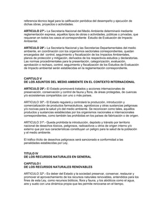 referencia técnico legal para la calificación periódica del desempeño y ejecución de
dichas obras, proyectos o actividades.
ARTICULO 27º.- La Secretaría Nacional del Medio Ambiente determinará mediante
reglamentación expresa, aquellos tipos de obras o actividades, públicas o privadas, que
requieran en todos los casos el correspondiente Estudio de Evaluación de Impacto
Ambiental.
ARTICULO 28º.- La Secretaría Nacional y las Secretarías Departamentales del medio
ambiente, en coordinación con los organismos sectoriales correspondientes, quedan
encargados del control, seguimiento y fiscalización de los Impactos Ambientales,
planos de protección y mitigación, derivados de los respectivos estudios y declaratorias.
Las normas procedimentales para la presentación, categorización, evaluación,
aprobación o rechazo, control, seguimiento y fiscalización de los Estudios de Evaluación
de Impacto ambiental serán establecidas en la reglamentación correspondiente.
CAPITULO V
DE LOS ASUNTOS DEL MEDIO AMBIENTE EN EL CONTEXTO INTERNACIONAL
ARTICULO 29º.- El Estado promoverá tratados y acciones internacionales de
preservación, conservación y control de fauna y flora, de áreas protegidas, de cuencas
y/o ecosistemas compartidos con uno o más países.
ARTICULO 30º.- El Estado regulará y controlará la producción, introducción y
comercialización de productos farmacéuticos, agrotóxicos y otras sustancias peligrosas
y/o nocivas para la salud y/o del medio ambiente. Se reconocen como tales, aquellos
productos y sustancias establecidas por los organismos nacionales e internacionales
correspondientes, como también las prohibidas en los países de fabricación o de origen.
ARTICULO 31º.- Queda prohibida la introducción, depósito y tránsito por territorio
nacional de desechos tóxicos, peligrosos, radioactivos u otros de origen interno y/o
externo que por sus características constituyan un peligro para la salud de la población
y el medio ambiente.
El tráfico ilícito de desechos peligrosos será sancionado e conformidad a las
penalidades establecidas por Ley.
TITULO IV
DE LOS RECURSOS NATURALES EN GENERAL
CAPITULO I
DE LOS RECURSOS NATURALES RENOVABLES
ARTICULO 32º.- Es deber del Estado y la sociedad preservar, conservar, restaurar y
promover el aprovechamiento de los recursos naturales renovables, entendidos para los
fines de esta Ley, como recursos bióticos, flora y fauna, y los abióticos como el agua,
aire y suelo con una dinámica propia que les permite renovarse en el tiempo.
 