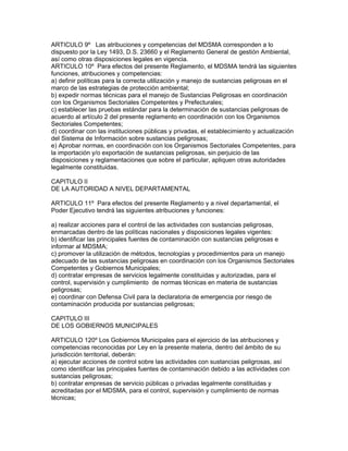 ARTICULO 9º Las atribuciones y competencias del MDSMA corresponden a lo
dispuesto por la Ley 1493, D.S. 23660 y el Reglamento General de gestión Ambiental,
así como otras disposiciones legales en vigencia.
ARTICULO 10º Para efectos del presente Reglamento, el MDSMA tendrá las siguientes
funciones, atribuciones y competencias:
a) definir políticas para la correcta utilización y manejo de sustancias peligrosas en el
marco de las estrategias de protección ambiental;
b) expedir normas técnicas para el manejo de Sustancias Peligrosas en coordinación
con los Organismos Sectoriales Competentes y Prefecturales;
c) establecer las pruebas estándar para la determinación de sustancias peligrosas de
acuerdo al artículo 2 del presente reglamento en coordinación con los Organismos
Sectoriales Competentes;
d) coordinar con las instituciones públicas y privadas, el establecimiento y actualización
del Sistema de Información sobre sustancias peligrosas;
e) Aprobar normas, en coordinación con los Organismos Sectoriales Competentes, para
la importación y/o exportación de sustancias peligrosas, sin perjuicio de las
disposiciones y reglamentaciones que sobre el particular, apliquen otras autoridades
legalmente constituidas.
CAPITULO II
DE LA AUTORIDAD A NIVEL DEPARTAMENTAL
ARTICULO 11º Para efectos del presente Reglamento y a nivel departamental, el
Poder Ejecutivo tendrá las siguientes atribuciones y funciones:
a) realizar acciones para el control de las actividades con sustancias peligrosas,
enmarcadas dentro de las políticas nacionales y disposiciones legales vigentes:
b) identificar las principales fuentes de contaminación con sustancias peligrosas e
informar al MDSMA;
c) promover la utilización de métodos, tecnologías y procedimientos para un manejo
adecuado de las sustancias peligrosas en coordinación con los Organismos Sectoriales
Competentes y Gobiernos Municipales;
d) contratar empresas de servicios legalmente constituidas y autorizadas, para el
control, supervisión y cumplimiento de normas técnicas en materia de sustancias
peligrosas;
e) coordinar con Defensa Civil para la declaratoria de emergencia por riesgo de
contaminación producida por sustancias peligrosas;
CAPITULO III
DE LOS GOBIERNOS MUNICIPALES
ARTICULO 120º Los Gobiernos Municipales para el ejercicio de las atribuciones y
competencias reconocidas por Ley en la presente materia, dentro del ámbito de su
jurisdicción territorial, deberán:
a) ejecutar acciones de control sobre las actividades con sustancias peligrosas, así
como identificar las principales fuentes de contaminación debido a las actividades con
sustancias peligrosas;
b) contratar empresas de servicio públicas o privadas legalmente constituidas y
acreditadas por el MDSMA, para el control, supervisión y cumplimiento de normas
técnicas;
 