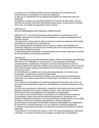 c) coordinar con el Prefecto y Defensa Civil la declaratoria de emergencia por
contaminación por actividades con sustancias peligrosas;
d) velar por el cumplimiento de las disposiciones legales en materia de sustancias
peligrosas;
e) establecer cordones de seguridad alrededor de industrias de alto riesgo como ser
refinerías de petróleo, plantas de tratamiento de gas natural, fundiciones de minerales,
entre otras, con objeto de resguardar la salud humana.
CAPITULO IV
DE LOS ORGANISMOS SECTORIALES COMPETENTES
ARTICULO 13º La Autoridad Sectorial correspondiente, en coordinación con el
MDSMA, participará en la gestión de las actividades con sustancias peligrosas de la
siguiente manera:
a) proponiendo normas técnicas para el manejo de sustancias peligrosas sobre límites
permisibles en la materia de su competencia;
b) formulando políticas ambientales para el sector en materia de actividades con
sustancias peligrosas, las mismas que formarán parte de la política general del sector y
de la política ambiental nacional;
c) elaborando planes sectoriales y multisectoriales para el manejo adecuado y el control
de las actividades con sustancias peligrosas.
CAPITULO V
DEL PROGRAMA DE ACCION INTERSECTORIAL PARA SUSTANCIAS PELIGROSAS
ARTICULO 14º El MDSMA, en coordinación con las Autoridades Sectoriales
correspondientes, establecerá un Programa de Acción Intersectorial así como el
Programa Nacional de Seguridad Química para sustancias peligrosas, sobre la base de
listas internacionales vigentes para elaborar normas técnicas pertinentes, previendo o
tomando en cuenta:
a) la identificación y clasificación de las sustancias peligrosas, en función de sus
propiedades, características y grado de peligrosidad;
b) las recomendaciones de Naciones Unidas, otras organizaciones internacionales,
nacionales y las hojas de seguridad de los fabricantes y proveedores de sustancias
peligrosas;
c) el inventario de actividades con sustancias peligrosas, de acuerdo con el inciso a),
que servirá para desarrollar el registro de actividades con sustancias peligrosas a nivel
nacional.
d) el tipo de pre-tratamiento, tratamiento o disposición adecuados para cada sustancia
peligrosa, sea ésta físico-química, biológica, térmica u otra, así como las normas
técnicas pertinentes que establezcan los estándares de peligrosidad;
e) los casos en que resulta factible la minimización y/o reutilización de la sustancia;
f) la estrategia a seguir para que las empresas generadoras u operadoras con
sustancias peligrosas se adecuen a las normas técnicas correspondientes, con el objeto
de lograr una reducción progresiva de deshechos y residuos peligrosos;
g) la información contenida en el Manifiesto Ambiental contemplado en el Reglamento
de Prevención y Control Ambiental, en lo que respecta a sustancias peligrosas;
h) métodos y tecnologías para lograr una reducción progresiva de desechos y residuos
peligrosos;
i) la publicación de manuales de manejo y control de sustancias peligrosas, destinados
a fomentar, en el ámbito científico-y/o tecnológico, el desarrollo de actividades e
 