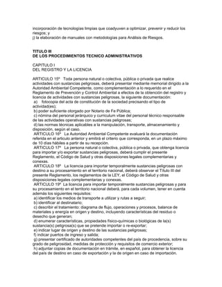 incorporación de tecnologías limpias que coadyuven a optimizar, prevenir y reducir los
riesgos; y
j) la elaboración de manuales con metodologías para Análisis de Riesgos.
TITULO III
DE LOS PROCEDIMIENTOS TECNICO ADMINISTRATIVOS
CAPITULO I
DEL REGISTRO Y LA LICENCIA
ARTICULO 15º Toda persona natural o colectiva, pública o privada que realice
actividades con sustancias peligrosas, deberá presentar mediante memorial dirigido a la
Autoridad Ambiental Competente, como complementación a lo requerido en el
Reglamento de Prevención y Control Ambiental a efectos de la obtención del registro y
licencia de actividades con sustancias peligrosas, la siguiente documentación:
a) fotocopia del acta de constitución de la sociedad precisando el tipo de
actividad(es);
b) poder suficiente otorgado por Notario de Fe Pública;
c) nómina del personal jerárquico y curriculum vitae del personal técnico responsable
de las actividades operativas con sustancias peligrosas;
d) las normas técnicas aplicables a la manipulación, transporte, almacenamiento y
disposición, según el caso.
ARTICULO 16º La Autoridad Ambiental Competente evaluará la documentación
referida en el articulo anterior y emitirá el criterio que corresponda, en un plazo máximo
de 10 días hábiles a partir de su recepción.
ARTICULO 17º La persona natural o colectiva, pública o privada, que obtenga licencia
para importar y/o exportar sustancias peligrosas, deberá cumplir el presente
Reglamento, el Código de Salud y otras disposiciones legales complementarias y
conexas.
ARTICULO 18º La licencia para importar temporalmente sustancias peligrosas con
destino a su procesamiento en el territorio nacional, deberá observar el Título III del
presente Reglamento, los reglamentos de la LEY, el Código de Salud y otras
disposiciones legales complementarias y conexas.
ARTICULO 19º La licencia para importar temporalmente sustancias peligrosas y para
su procesamiento en el territorio nacional deberá, para cada volumen, tener en cuenta
además los siguientes requisitos:
a) identificar los medios de transporte a utilizar y rutas a seguir;
b) identificar al destinatario;
c) describir el tratamiento: diagrama de flujo, operaciones y procesos, balance de
materiales y energía en origen y destino, incluyendo características del residuo o
desecho que generan;
d) enumerar características, propiedades físico-químicas o biológicas de la(s)
sustancia(s) peligrosa(s) que se pretende importar o re-exportar;
e) indicar lugar de origen y destino de las sustancias peligrosas;
f) indicar puertos de ingreso y salida;
g) presentar certificado de autoridades competentes del país de procedencia, sobre su
grado de peligrosidad, medidas de protección y requisitos de comercio exterior;
h) adjuntar copias de documentación en trámite, en español, para obtener la licencia
del país de destino en caso de exportación y la de origen en caso de importación.
 