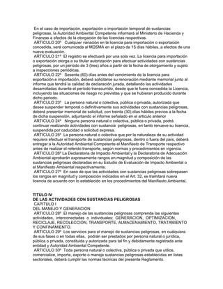 En el caso de importación, exportación o importación temporal de sustancias
peligrosas, la Autoridad Ambiental Competente informará al Ministerio de Hacienda y
Finanzas a efectos de la otorgación de las licencias respectivas.
ARTICULO 20º Cualquier variación en la licencia para importación o exportación
concedida, será comunicada al MDSMA en el plazo de 15 días hábiles, a efectos de una
nueva evaluación.
ARTICULO 21º El registro se efectuará por una sola vez. La licencia para importación
o exportación otorga a su titular autorización para efectuar actividades con sustancias
peligrosas, por un período de 3 (tres) años a partir de la fecha de otorgamiento y sujeto
a inspecciones periódicas.
ARTICULO 22º Sesenta (60) días antes del vencimiento de la licencia para
exportación e importación, deberá solicitarse su renovación mediante memorial junto al
informe que tendrá la calidad de declaración jurada, detallando las actividades
desarrolladas durante el período transcurrido, desde que le fuera concedida la Licencia,
incluyendo las situaciones de riesgo no previstas y que se hubieran producido durante
dicho periodo.
ARTICULO 23º La persona natural o colectiva, pública o privada, autorizada que
desee suspender temporal o definitivamente sus actividades con sustancias peligrosas,
deberá presentar memorial de solicitud, con treinta (30) días hábiles previos a la fecha
de dicha suspensión, adjuntando el informe señalado en el articulo anterior
ARTICULO 24º Ninguna persona natural o colectiva, pública o privada, podrá
continuar realizando actividades con sustancia peligrosas, en tanto renueve su licencia,
suspendida por caducidad o solicitud expresa.
ARTICULO 25º La persona natural o colectiva que por la naturaleza de su actividad
requiera efectuar el transporte de sustancias peligrosas, dentro o fuera del país, deberá
entregar a la Autoridad Ambiental Competente el Manifiesto de Transporte respectivo
antes de realizar el referido transporte, según normas y procedimientos en vigencia.
ARTICULO 26º La Declaratoria de Impacto Ambiental y la Declaratoria de Adecuación
Ambiental aprobarán expresamente rangos en magnitud y composición de las
sustancias peligrosas declaradas en su Estudio de Evaluación de Impacto Ambiental o
el Manifiesto Ambiental respectivamente.
ARTICULO 27º En caso de que las actividades con sustancias peligrosas sobrepasen
los rangos en magnitud y composición indicados en el Art. 32, se tramitará nueva
licencia de acuerdo con lo establecido en los procedimientos del Manifiesto Ambiental.
TITULO IV
DE LAS ACTIVIDADES CON SUSTANCIAS PELIGROSAS
CAPITULO I
DEL MANEJO Y GENERACION
ARTICULO 28º El manejo de las sustancias peligrosas comprende las siguientes
actividades, interconectadas o individuales: GENERACION, OPTIMIZACION,
RECICLAJE, RECOLECCION, TRANSPORTE, ALMACENAMIENTO, TRATAMIENTO
Y CONFINAMIENTO.
ARTICULO 29º Los servicios para el manejo de sustancias peligrosas, en cualquiera
de sus fases o en todas ellas, podrán ser prestados por persona natural o jurídica,
pública o privada, constituida y autorizada para tal fin y debidamente registrada ante
entidad y Autoridad Ambiental Competente.
ARTICULO 30º Toda persona natural o colectiva, pública o privada que utilice,
comercialice, importe, exporte o maneje sustancias peligrosas establecidas en listas
sectoriales, deberá cumplir las normas técnicas del presente Reglamento.
 