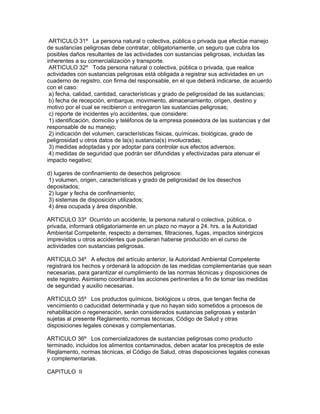 ARTICULO 31º La persona natural o colectiva, pública o privada que efectúe manejo
de sustancias peligrosas debe contratar, obligatoriamente, un seguro que cubra los
posibles daños resultantes de las actividades con sustancias peligrosas, incluidas las
inherentes a su comercialización y transporte.
ARTICULO 32º Toda persona natural o colectiva, pública o privada, que realice
actividades con sustancias peligrosas está obligada a registrar sus actividades en un
cuaderno de registro, con firma del responsable, en el que deberá indicarse, de acuerdo
con el caso:
a) fecha, calidad, cantidad, características y grado de peligrosidad de las sustancias;
b) fecha de recepción, embarque, movimiento, almacenamiento, origen, destino y
motivo por el cual se recibieron o entregaron las sustancias peligrosas;
c) reporte de incidentes y/o accidentes, que considere:
1) identificación, domicilio y teléfonos de la empresa poseedora de las sustancias y del
responsable de su manejo;
2) indicación del volumen, características físicas, químicas, biológicas, grado de
peligrosidad u otros datos de la(s) sustancia(s) involucradas;
3) medidas adoptadas y por adoptar para controlar sus efectos adversos;
4) medidas de seguridad que podrán ser difundidas y efectivizadas para atenuar el
impacto negativo;
d) lugares de confinamiento de desechos peligrosos:
1) volumen, origen, características y grado de peligrosidad de los desechos
depositados;
2) lugar y fecha de confinamiento;
3) sistemas de disposición utilizados;
4) área ocupada y área disponible.
ARTICULO 33º Ocurrido un accidente, la persona natural o colectiva, pública, o
privada, informará obligatoriamente en un plazo no mayor a 24. hrs. a la Autoridad
Ambiental Competente, respecto a derrames, filtraciones, fugas, impactos sinérgicos
imprevistos u otros accidentes que pudieran haberse producido en el curso de
actividades con sustancias peligrosas.
ARTICULO 34º A efectos del artículo anterior, la Autoridad Ambiental Competente
registrará los hechos y ordenará la adopción de las medidas complementarias que sean
necesarias, para garantizar el cumplimiento de las normas técnicas y disposiciones de
este registro. Asimismo coordinará las acciones pertinentes a fin de tomar las medidas
de seguridad y auxilio necesarias.
ARTICULO 35º Los productos químicos, biológicos u otros, que tengan fecha de
vencimiento o caducidad determinada y que no hayan sido sometidos a procesos de
rehabilitación o regeneración, serán considerados sustancias peligrosas y estarán
sujetas al presente Reglamento, normas técnicas, Código de Salud y otras
disposiciones legales conexas y complementarias.
ARTICULO 36º Los comercializadores de sustancias peligrosas como producto
terminado, incluidos los alimentos contaminados, deben acatar los preceptos de este
Reglamento, normas técnicas, el Código de Salud, otras disposiciones legales conexas
y complementarias.
CAPITULO II
 