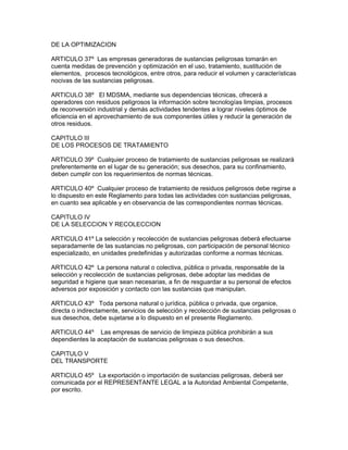 DE LA OPTIMIZACION
ARTICULO 37º Las empresas generadoras de sustancias peligrosas tomarán en
cuenta medidas de prevención y optimización en el uso, tratamiento, sustitución de
elementos, procesos tecnológicos, entre otros, para reducir el volumen y características
nocivas de las sustancias peligrosas.
ARTICULO 38º El MDSMA, mediante sus dependencias técnicas, ofrecerá a
operadores con residuos peligrosos la información sobre tecnologías limpias, procesos
de reconversión industrial y demás actividades tendentes a lograr niveles óptimos de
eficiencia en el aprovechamiento de sus componentes útiles y reducir la generación de
otros residuos.
CAPITULO III
DE LOS PROCESOS DE TRATAMIENTO
ARTICULO 39º Cualquier proceso de tratamiento de sustancias peligrosas se realizará
preferentemente en el lugar de su generación; sus desechos, para su confinamiento,
deben cumplir con los requerimientos de normas técnicas.
ARTICULO 40º Cualquier proceso de tratamiento de residuos peligrosos debe regirse a
lo dispuesto en este Reglamento para todas las actividades con sustancias peligrosas,
en cuanto sea aplicable y en observancia de las correspondientes normas técnicas.
CAPITULO IV
DE LA SELECCION Y RECOLECCION
ARTICULO 41º La selección y recolección de sustancias peligrosas deberá efectuarse
separadamente de las sustancias no peligrosas, con participación de personal técnico
especializado, en unidades predefinidas y autorizadas conforme a normas técnicas.
ARTICULO 42º La persona natural o colectiva, pública o privada, responsable de la
selección y recolección de sustancias peligrosas, debe adoptar las medidas de
seguridad e higiene que sean necesarias, a fin de resguardar a su personal de efectos
adversos por exposición y contacto con las sustancias que manipulan.
ARTICULO 43º Toda persona natural o jurídica, pública o privada, que organice,
directa o indirectamente, servicios de selección y recolección de sustancias peligrosas o
sus desechos, debe sujetarse a lo dispuesto en el presente Reglamento.
ARTICULO 44º Las empresas de servicio de limpieza pública prohibirán a sus
dependientes la aceptación de sustancias peligrosas o sus desechos.
CAPITULO V
DEL TRANSPORTE
ARTICULO 45º La exportación o importación de sustancias peligrosas, deberá ser
comunicada por el REPRESENTANTE LEGAL a la Autoridad Ambiental Competente,
por escrito.
 