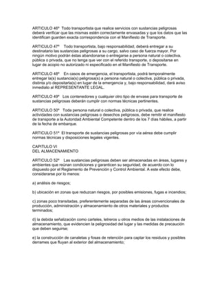 ARTICULO 46º Todo transportista que realice servicios con sustancias peligrosas
deberá verificar que las mismas estén correctamente envasadas y que los datos que las
identifican guarden exacta correspondencia con el Manifiesto de Transporte.
ARTICULO 47º Todo transportista, bajo responsabilidad, deberá entregar a su
destinatario las sustancias peligrosas a su cargo, salvo caso de fuerza mayor. Por
ningún motivo podrán éstas abandonarse o entregarse a persona natural o colectiva,
pública o privada, que no tenga que ver con el referido transporte, o depositarse en
lugar de acopio no autorizado ni especificado en el Manifiesto de Transporte.
ARTICULO 48º En casos de emergencia, el transportista, podrá temporalmente
entregar la(s) sustancia(s) peligrosa(s) a persona natural o colectiva, pública o privada,
distinta y/o depositarla(s) en lugar de la emergencia y, bajo responsabilidad, dará aviso
inmediato al REPRESENTANTE LEGAL.
ARTICULO 49º Los contenedores y cualquier otro tipo de envase para transporte de
sustancias peligrosas deberán cumplir con normas técnicas pertinentes.
ARTICULO 50º Toda persona natural o colectiva, pública o privada, que realice
actividades con sustancias peligrosas o desechos peligrosos, debe remitir el manifiesto
de transporte a la Autoridad Ambiental Competente dentro de los 7 días hábiles, a partir
de la fecha de embarque.
ARTICULO 51º El transporte de sustancias peligrosas por vía aérea debe cumplir
normas técnicas y disposiciones legales vigentes.
CAPITULO VI
DEL ALMACENAMIENTO
ARTICULO 52º Las sustancias peligrosas deben ser almacenadas en áreas, lugares y
ambientes que reúnan condiciones y garanticen su seguridad, de acuerdo con lo
dispuesto por el Reglamento de Prevención y Control Ambiental. A este efecto debe,
considerarse por lo menos:
a) análisis de riesgos;
b) ubicación en zonas que reduzcan riesgos, por posibles emisiones, fugas e incendios;
c) zonas poco transitadas, preferentemente separadas de las áreas convencionales de
producción, administración y almacenamiento de otros materiales y productos
terminados;
d) la debida señalización como carteles, letreros u otros medios de las instalaciones de
almacenamiento, que evidencien la peligrosidad del lugar y las medidas de precaución
que deben seguirse;
e) la construcción de canaletas y fosas de retención para captar los residuos y posibles
derrames que fluyan al exterior del almacenamiento;
 