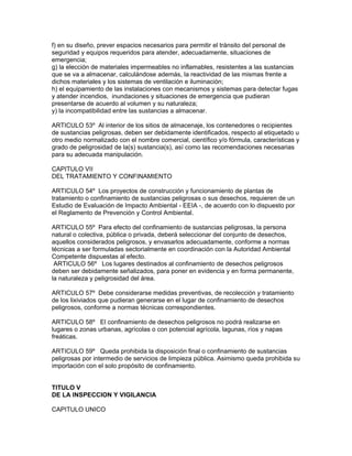 f) en su diseño, prever espacios necesarios para permitir el tránsito del personal de
seguridad y equipos requeridos para atender, adecuadamente, situaciones de
emergencia;
g) la elección de materiales impermeables no inflamables, resistentes a las sustancias
que se va a almacenar, calculándose además, la reactividad de las mismas frente a
dichos materiales y los sistemas de ventilación e iluminación;
h) el equipamiento de las instalaciones con mecanismos y sistemas para detectar fugas
y atender incendios, inundaciones y situaciones de emergencia que pudieran
presentarse de acuerdo al volumen y su naturaleza;
y) la incompatibilidad entre las sustancias a almacenar.
ARTICULO 53º Al interior de los sitios de almacenaje, los contenedores o recipientes
de sustancias peligrosas, deben ser debidamente identificados, respecto al etiquetado u
otro medio normalizado con el nombre comercial, científico y/o fórmula, características y
grado de peligrosidad de la(s) sustancia(s), así como las recomendaciones necesarias
para su adecuada manipulación.
CAPITULO VII
DEL TRATAMIENTO Y CONFINAMIENTO
ARTICULO 54º Los proyectos de construcción y funcionamiento de plantas de
tratamiento o confinamiento de sustancias peligrosas o sus desechos, requieren de un
Estudio de Evaluación de Impacto Ambiental - EEIA -, de acuerdo con lo dispuesto por
el Reglamento de Prevención y Control Ambiental.
ARTICULO 55º Para efecto del confinamiento de sustancias peligrosas, la persona
natural o colectiva, pública o privada, deberá seleccionar del conjunto de desechos,
aquellos considerados peligrosos, y envasarlos adecuadamente, conforme a normas
técnicas a ser formuladas sectorialmente en coordinación con la Autoridad Ambiental
Competente dispuestas al efecto.
ARTICULO 56º Los lugares destinados al confinamiento de desechos peligrosos
deben ser debidamente señalizados, para poner en evidencia y en forma permanente,
la naturaleza y peligrosidad del área.
ARTICULO 57º Debe considerarse medidas preventivas, de recolección y tratamiento
de los lixiviados que pudieran generarse en el lugar de confinamiento de desechos
peligrosos, conforme a normas técnicas correspondientes.
ARTICULO 58º El confinamiento de desechos peligrosos no podrá realizarse en
lugares o zonas urbanas, agrícolas o con potencial agrícola, lagunas, ríos y napas
freáticas.
ARTICULO 59º Queda prohibida la disposición final o confinamiento de sustancias
peligrosas por intermedio de servicios de limpieza pública. Asimismo queda prohibida su
importación con el solo propósito de confinamiento.
TITULO V
DE LA INSPECCION Y VIGILANCIA
CAPITULO UNICO
 